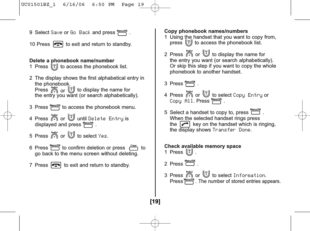 9 Select SaveorGo Backand press .10 Press to exit and return to standby.Delete a phonebook name/number1  Press to access the phonebook list.2  The display shows the first alphabetical entry in the phonebook.Press or to display the name for the entry you want (or search alphabetically).3  Press to access the phonebook menu.4 Press or until Delete Entryisdisplayed and press .5 Press or to select Yes.6  Press to confirm deletion or press togo back to the menu screen without deleting.7  Press to exit and return to standby.Copy phonebook names/numbers1  Using the handset that you want to copy from, press to access the phonebook list.2  Press or to display the name for the entry you want (or search alphabetically). Or skip this step if you want to copy the whole phonebook to another handset.3 Press .4 Press or to select Copy EntryorCopy All. Press .5  Select a handset to copy to, press .When the selected handset rings pressthe key on the handset which is ringing,the display shows Transfer Done.Check available memory space1 Press .2 Press .3 Press or to select Information.Press . The number of stored entries appears.[19]UC01501BZ_1  6/16/06  6:50 PM  Page 19