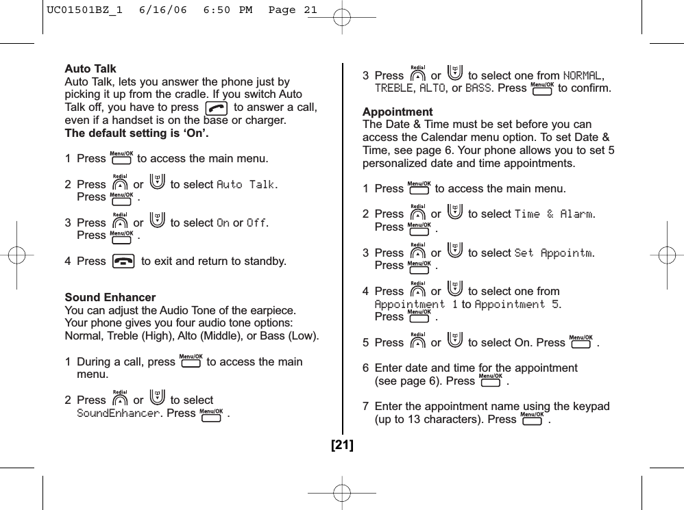 Auto TalkAuto Talk, lets you answer the phone just bypicking it up from the cradle. If you switch AutoTalk off, you have to press to answer a call,even if a handset is on the base or charger.The default setting is ‘On’.1  Press to access the main menu.2 Press or to select Auto Talk.Press .3 Press or to select OnorOff.Press .4  Press to exit and return to standby.Sound EnhancerYou can adjust the Audio Tone of the earpiece.Your phone gives you four audio tone options:Normal, Treble (High), Alto (Middle), or Bass (Low).1  During a call, press to access the main menu.2 Press or to select SoundEnhancer. Press .3  Press or to select one from NORMAL,TREBLE,ALTO, or BASS. Press to confirm.AppointmentThe Date &amp; Time must be set before you canaccess the Calendar menu option. To set Date &amp;Time, see page 6. Your phone allows you to set 5personalized date and time appointments.1  Press to access the main menu.2 Press or to select Time &amp; Alarm.Press .3 Press or to select Set Appointm.Press .4 Press or to select one from Appointment 1toAppointment 5.Press .5  Press or to select On. Press . 6  Enter date and time for the appointment(see page 6). Press .7  Enter the appointment name using the keypad (up to 13 characters). Press .[21]UC01501BZ_1  6/16/06  6:50 PM  Page 21