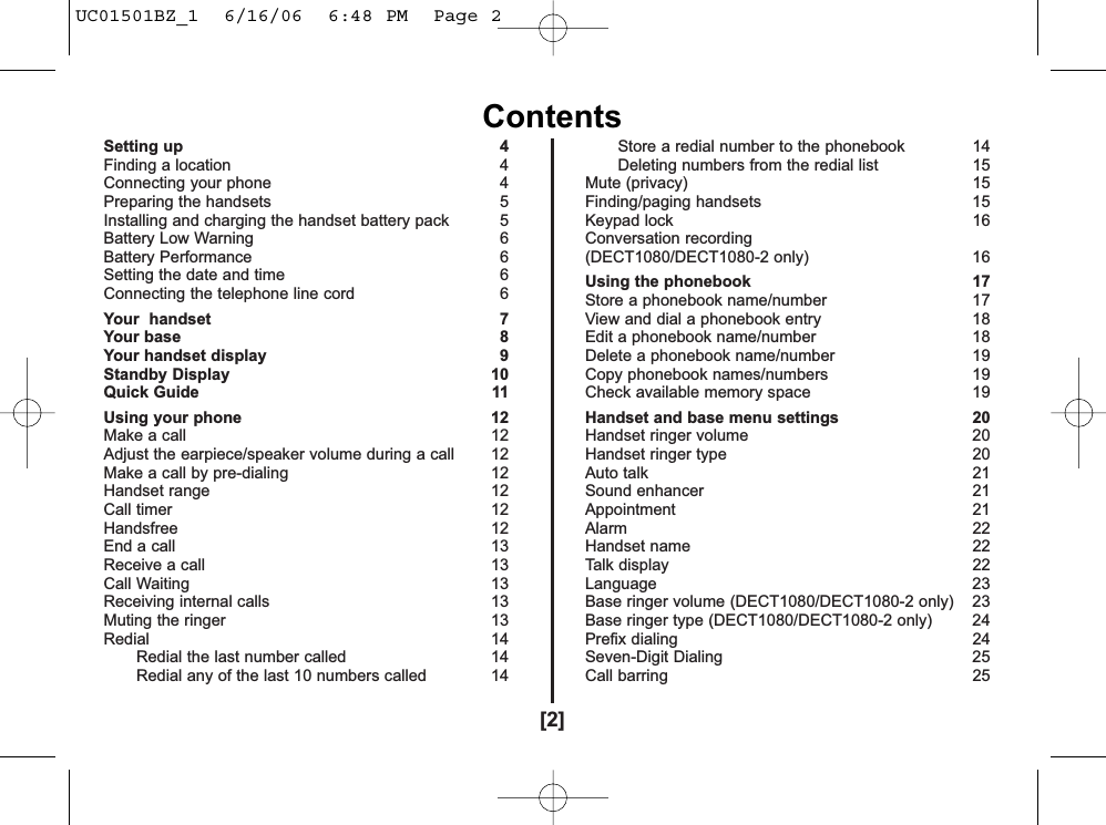 Setting up 4Finding a location 4Connecting your phone  4Preparing the handsets  5Installing and charging the handset battery pack 5Battery Low Warning 6Battery Performance 6Setting the date and time 6Connecting the telephone line cord 6Your  handset 7Your base 8Your handset display 9Standby Display 10Quick Guide 11Using your phone  12Make a call 12Adjust the earpiece/speaker volume during a call  12Make a call by pre-dialing 12Handset range 12Call timer 12Handsfree 12End a call 13Receive a call 13Call Waiting 13Receiving internal calls 13Muting the ringer 13Redial 14Redial the last number called 14Redial any of the last 10 numbers called 14Store a redial number to the phonebook 14Deleting numbers from the redial list 15Mute (privacy) 15Finding/paging handsets 15Keypad lock  16Conversation recording(DECT1080/DECT1080-2 only) 16Using the phonebook  17Store a phonebook name/number 17View and dial a phonebook entry 18Edit a phonebook name/number 18Delete a phonebook name/number  19Copy phonebook names/numbers 19Check available memory space 19Handset and base menu settings 20Handset ringer volume 20Handset ringer type 20Auto talk  21Sound enhancer 21Appointment 21Alarm 22Handset name 22Talk display 22Language 23Base ringer volume (DECT1080/DECT1080-2 only) 23Base ringer type (DECT1080/DECT1080-2 only) 24Prefix dialing 24Seven-Digit Dialing 25Call barring  25[2]ContentsUC01501BZ_1  6/16/06  6:48 PM  Page 2