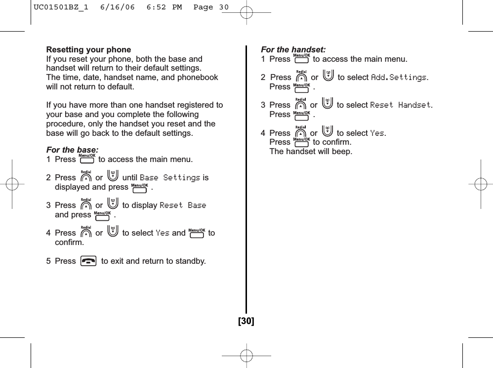 Resetting your phoneIf you reset your phone, both the base andhandset will return to their default settings.The time, date, handset name, and phonebookwill not return to default.If you have more than one handset registered toyour base and you complete the followingprocedure, only the handset you reset and thebase will go back to the default settings.For the base:1  Press to access the main menu.2 Press or until Base Settingsisdisplayed and press .3 Press or to display Reset Baseand press .4 Press or to select Yesand to confirm.5  Press to exit and return to standby.For the handset:1  Press to access the main menu.2  Press or to select Add.Settings.Press .3 Press or to select Reset Handset.Press .4 Press or to select Yes.Press to confirm.The handset will beep.[30]UC01501BZ_1  6/16/06  6:52 PM  Page 30