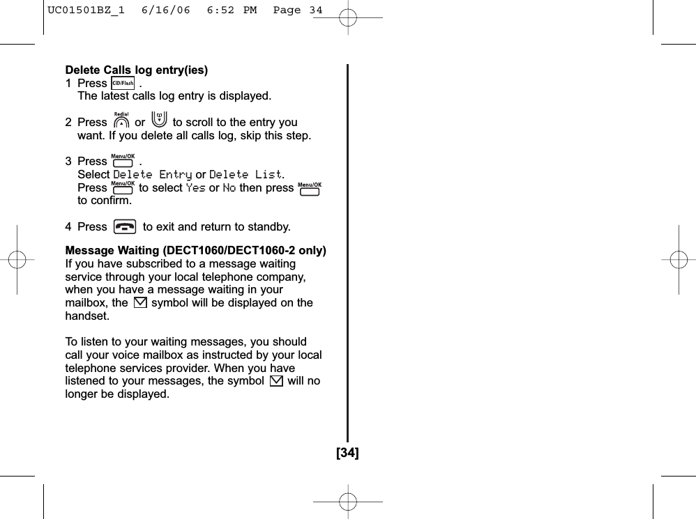 [34]Delete Calls log entry(ies)1 Press . The latest calls log entry is displayed.2  Press or to scroll to the entry you want. If you delete all calls log, skip this step.3 Press . SelectDelete EntryorDelete List.Press to select YesorNothen pressto confirm.4  Press to exit and return to standby.Message Waiting (DECT1060/DECT1060-2 only)If you have subscribed to a message waitingservice through your local telephone company,when you have a message waiting in yourmailbox, the symbol will be displayed on thehandset.To listen to your waiting messages, you shouldcall your voice mailbox as instructed by your localtelephone services provider. When you havelistened to your messages, the symbol will nolonger be displayed.UC01501BZ_1  6/16/06  6:52 PM  Page 34