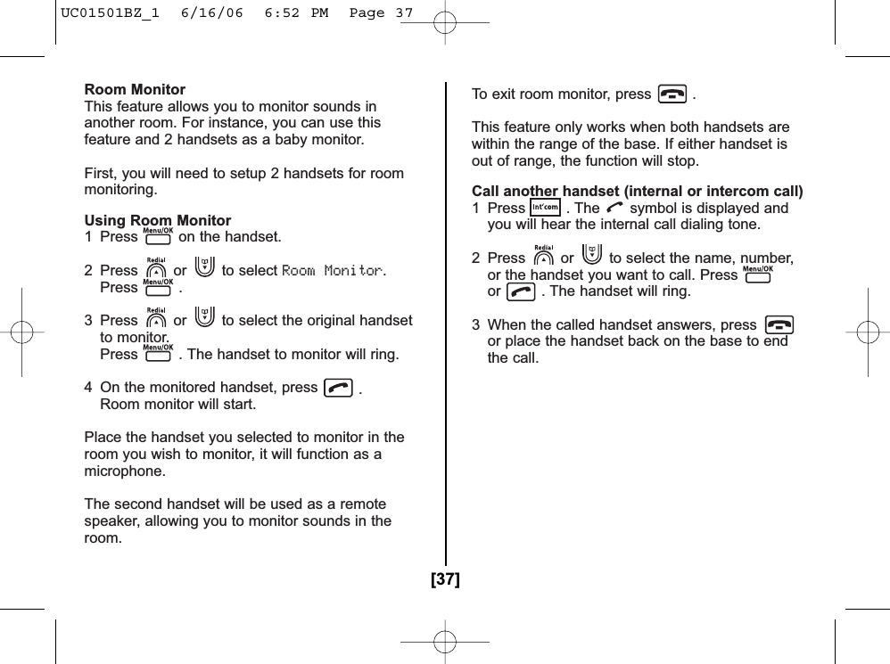 Room MonitorThis feature allows you to monitor sounds inanother room. For instance, you can use thisfeature and 2 handsets as a baby monitor.First, you will need to setup 2 handsets for roommonitoring.Using Room Monitor1  Press on the handset.2 Press or to select Room Monitor.Press .3  Press or to select the original handsetto monitor. Press . The handset to monitor will ring.4  On the monitored handset, press .Room monitor will start.Place the handset you selected to monitor in theroom you wish to monitor, it will function as amicrophone.The second handset will be used as a remotespeaker, allowing you to monitor sounds in theroom.To exit room monitor, press .This feature only works when both handsets arewithin the range of the base. If either handset isout of range, the function will stop.Call another handset (internal or intercom call)1  Press . The symbol is displayed and you will hear the internal call dialing tone.2  Press or to select the name, number,or the handset you want to call. Pressor . The handset will ring.3  When the called handset answers, pressor place the handset back on the base to end the call.[37]UC01501BZ_1  6/16/06  6:52 PM  Page 37