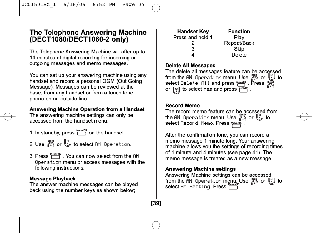 [39]The Telephone Answering Machine(DECT1080/DECT1080-2 only)The Telephone Answering Machine will offer up to14 minutes of digital recording for incoming oroutgoing messages and memo messages.You can set up your answering machine using anyhandset and record a personal OGM (Out GoingMessage). Messages can be reviewed at thebase, from any handset or from a touch tonephone on an outside line.Answering Machine Operation from a HandsetThe answering machine settings can only beaccessed from the handset menu.1 In standby, press on the handset.2 Use or to select AM Operation.3 Press . You can now select from the AMOperationmenu or access messages with thefollowing instructions.Message PlaybackThe answer machine messages can be playedback using the number keys as shown below;Handset Key FunctionPress and hold 1 Play2 Repeat/Back3 Skip4 DeleteDelete All MessagesThe delete all messages feature can be accessedfrom the AM Operationmenu. Use or toselectDelete Alland press . Pressor to select Yesand press .Record MemoThe record memo feature can be accessed fromtheAM Operationmenu. Use or toselectRecord Memo. Press .After the confirmation tone, you can record amemo message 1 minute long. Your answeringmachine allows you the settings of recording timesof 1 minute and 4 minutes (see page 41). Thememo message is treated as a new message.Answering Machine settingsAnswering Machine settings can be accessedfrom the AM Operationmenu. Use or toselectAM Setting. Press .UC01501BZ_1  6/16/06  6:52 PM  Page 39