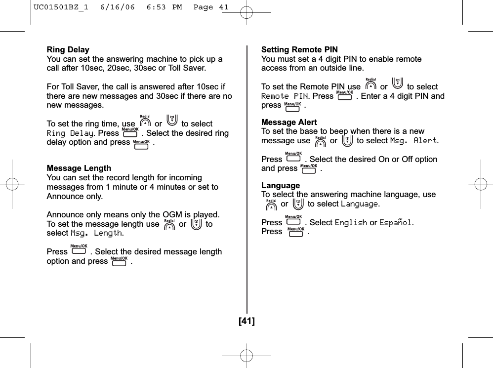 [41]Ring DelayYou can set the answering machine to pick up acall after 10sec, 20sec, 30sec or Toll Saver.For Toll Saver, the call is answered after 10sec ifthere are new messages and 30sec if there are nonew messages.To set the ring time, use or to selectRing Delay. Press . Select the desired ringdelay option and press .Message LengthYou can set the record length for incomingmessages from 1 minute or 4 minutes or set toAnnounce only.Announce only means only the OGM is played.To set the message length use or toselectMsg. Length.Press . Select the desired message lengthoption and press .Setting Remote PINYou must set a 4 digit PIN to enable remoteaccess from an outside line.To set the Remote PIN use or to selectRemote PIN. Press . Enter a 4 digit PIN andpress .Message AlertTo set the base to beep when there is a newmessage use or to select Msg. Alert.Press . Select the desired On or Off optionand press .LanguageTo select the answering machine language, useor to select Language.Press . Select EnglishorEspañol.Press .UC01501BZ_1  6/16/06  6:53 PM  Page 41