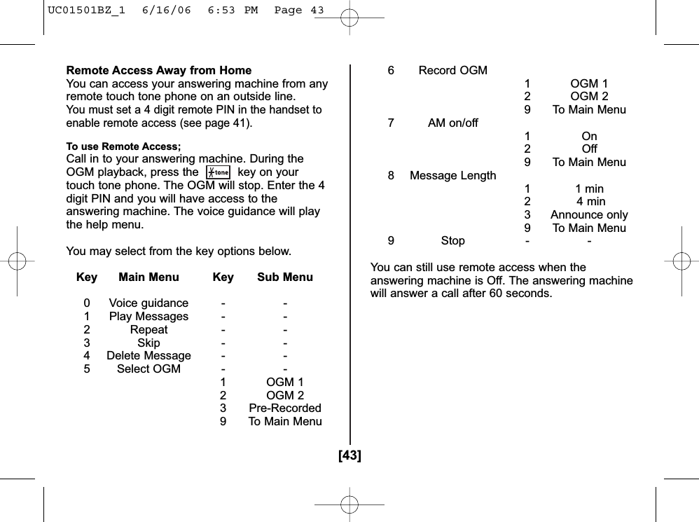 [43]Remote Access Away from HomeYou can access your answering machine from anyremote touch tone phone on an outside line.You must set a 4 digit remote PIN in the handset toenable remote access (see page 41).To use Remote Access;Call in to your answering machine. During theOGM playback, press the  key on yourtouch tone phone. The OGM will stop. Enter the 4digit PIN and you will have access to theanswering machine. The voice guidance will playthe help menu.You may select from the key options below.Key Main Menu Key Sub Menu0 Voice guidance - -1 Play Messages - -2 Repeat - -3 Skip - -4 Delete Message - -5 Select OGM - -1 OGM 12 OGM 23 Pre-Recorded9 To Main Menu6 Record OGM1 OGM 12 OGM 29 To Main Menu7 AM on/off1On2Off9 To Main Menu8 Message Length11 min2 4 min3 Announce only9 To Main Menu9 Stop - -You can still use remote access when theanswering machine is Off. The answering machinewill answer a call after 60 seconds.UC01501BZ_1  6/16/06  6:53 PM  Page 43