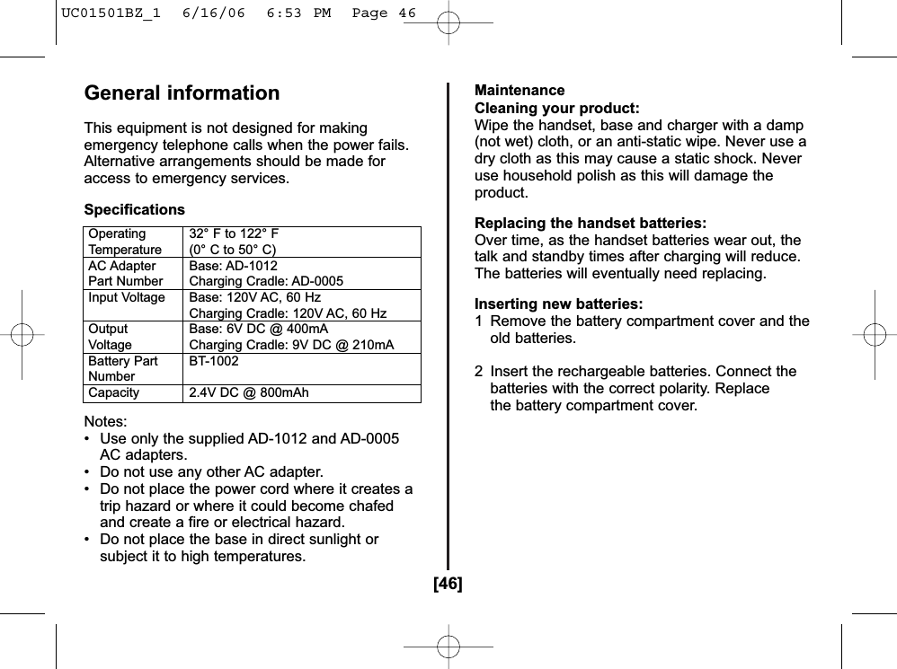 [46]General informationThis equipment is not designed for makingemergency telephone calls when the power fails.Alternative arrangements should be made foraccess to emergency services.SpecificationsNotes:• Use only the supplied AD-1012 and AD-0005AC adapters.• Do not use any other AC adapter. • Do not place the power cord where it creates atrip hazard or where it could become chafedand create a fire or electrical hazard. • Do not place the base in direct sunlight orsubject it to high temperatures. MaintenanceCleaning your product:Wipe the handset, base and charger with a damp(not wet) cloth, or an anti-static wipe. Never use adry cloth as this may cause a static shock. Neveruse household polish as this will damage theproduct.Replacing the handset batteries:Over time, as the handset batteries wear out, thetalk and standby times after charging will reduce.The batteries will eventually need replacing.Inserting new batteries:1  Remove the battery compartment cover and theold batteries.2  Insert the rechargeable batteries. Connect the batteries with the correct polarity. Replace the battery compartment cover.Operating 32° F to 122° FTemperature (0° C to 50° C)AC Adapter Base: AD-1012Part Number Charging Cradle: AD-0005Input Voltage Base: 120V AC, 60 HzCharging Cradle: 120V AC, 60 HzOutput Base: 6V DC @ 400mAVoltage Charging Cradle: 9V DC @ 210mABattery Part BT-1002NumberCapacity 2.4V DC @ 800mAhUC01501BZ_1  6/16/06  6:53 PM  Page 46