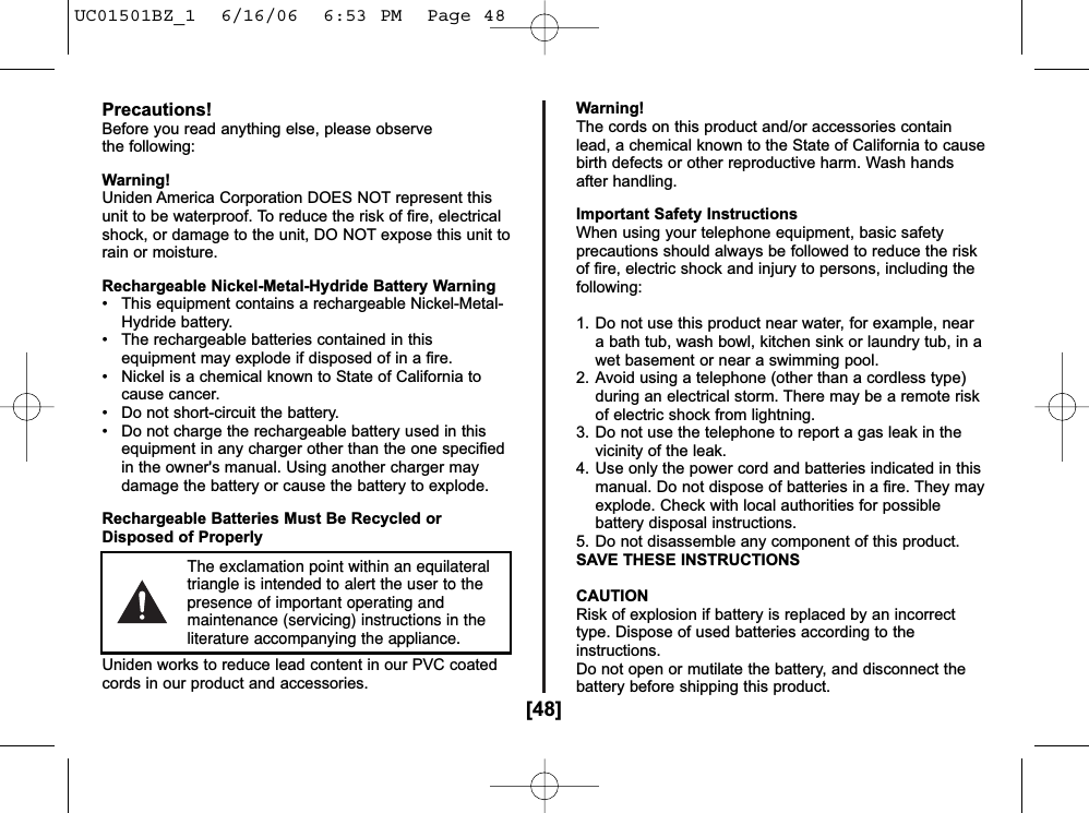 [48]Precautions!Before you read anything else, please observe the following:Warning!Uniden America Corporation DOES NOT represent thisunit to be waterproof. To reduce the risk of fire, electricalshock, or damage to the unit, DO NOT expose this unit torain or moisture.Rechargeable Nickel-Metal-Hydride Battery Warning• This equipment contains a rechargeable Nickel-Metal-Hydride battery.• The rechargeable batteries contained in thisequipment may explode if disposed of in a fire.• Nickel is a chemical known to State of California tocause cancer.• Do not short-circuit the battery.• Do not charge the rechargeable battery used in thisequipment in any charger other than the one specifiedin the owner&apos;s manual. Using another charger maydamage the battery or cause the battery to explode.Rechargeable Batteries Must Be Recycled orDisposed of ProperlyUniden works to reduce lead content in our PVC coatedcords in our product and accessories.Warning!The cords on this product and/or accessories containlead, a chemical known to the State of California to causebirth defects or other reproductive harm. Wash handsafter handling.Important Safety InstructionsWhen using your telephone equipment, basic safetyprecautions should always be followed to reduce the riskof fire, electric shock and injury to persons, including thefollowing:1. Do not use this product near water, for example, neara bath tub, wash bowl, kitchen sink or laundry tub, in awet basement or near a swimming pool.2. Avoid using a telephone (other than a cordless type)during an electrical storm. There may be a remote riskof electric shock from lightning.3. Do not use the telephone to report a gas leak in thevicinity of the leak.4. Use only the power cord and batteries indicated in thismanual. Do not dispose of batteries in a fire. They mayexplode. Check with local authorities for possiblebattery disposal instructions.5. Do not disassemble any component of this product.SAVE THESE INSTRUCTIONSCAUTIONRisk of explosion if battery is replaced by an incorrecttype. Dispose of used batteries according to theinstructions.Do not open or mutilate the battery, and disconnect thebattery before shipping this product.The exclamation point within an equilateraltriangle is intended to alert the user to thepresence of important operating andmaintenance (servicing) instructions in theliterature accompanying the appliance.UC01501BZ_1  6/16/06  6:53 PM  Page 48