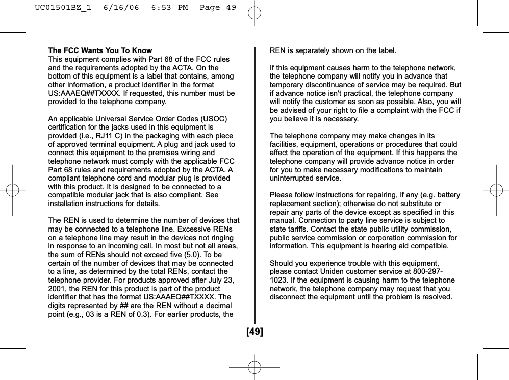 [49]The FCC Wants You To KnowThis equipment complies with Part 68 of the FCC rulesand the requirements adopted by the ACTA. On thebottom of this equipment is a label that contains, amongother information, a product identifier in the formatUS:AAAEQ##TXXXX. If requested, this number must beprovided to the telephone company.An applicable Universal Service Order Codes (USOC)certification for the jacks used in this equipment isprovided (i.e., RJ11 C) in the packaging with each pieceof approved terminal equipment. A plug and jack used toconnect this equipment to the premises wiring andtelephone network must comply with the applicable FCCPart 68 rules and requirements adopted by the ACTA. Acompliant telephone cord and modular plug is providedwith this product. It is designed to be connected to acompatible modular jack that is also compliant. Seeinstallation instructions for details.The REN is used to determine the number of devices thatmay be connected to a telephone line. Excessive RENson a telephone line may result in the devices not ringingin response to an incoming call. In most but not all areas,the sum of RENs should not exceed five (5.0). To becertain of the number of devices that may be connectedto a line, as determined by the total RENs, contact thetelephone provider. For products approved after July 23,2001, the REN for this product is part of the productidentifier that has the format US:AAAEQ##TXXXX. Thedigits represented by ## are the REN without a decimalpoint (e.g., 03 is a REN of 0.3). For earlier products, theREN is separately shown on the label.If this equipment causes harm to the telephone network,the telephone company will notify you in advance thattemporary discontinuance of service may be required. Butif advance notice isn&apos;t practical, the telephone companywill notify the customer as soon as possible. Also, you willbe advised of your right to file a complaint with the FCC ifyou believe it is necessary.The telephone company may make changes in itsfacilities, equipment, operations or procedures that couldaffect the operation of the equipment. If this happens thetelephone company will provide advance notice in orderfor you to make necessary modifications to maintainuninterrupted service.Please follow instructions for repairing, if any (e.g. batteryreplacement section); otherwise do not substitute orrepair any parts of the device except as specified in thismanual. Connection to party line service is subject tostate tariffs. Contact the state public utility commission,public service commission or corporation commission forinformation. This equipment is hearing aid compatible.Should you experience trouble with this equipment,please contact Uniden customer service at 800-297-1023. If the equipment is causing harm to the telephonenetwork, the telephone company may request that youdisconnect the equipment until the problem is resolved.UC01501BZ_1  6/16/06  6:53 PM  Page 49