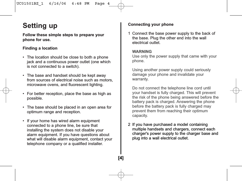 Setting upFollow these simple steps to prepare yourphone for use.Finding a location• The location should be close to both a phonejack and a continuous power outlet (one whichis not connected to a switch).• The base and handset should be kept awayfrom sources of electrical noise such as motors,microwave ovens, and fluorescent lighting.• For better reception, place the base as high aspossible.• The base should be placed in an open area foroptimum range and reception.• If your home has wired alarm equipmentconnected to a phone line, be sure thatinstalling the system does not disable youralarm equipment. If you have questions aboutwhat will disable alarm equipment, contact yourtelephone company or a qualified installer.Connecting your phone1  Connect the base power supply to the back ofthe base. Plug the other end into the wallelectrical outlet.WARNINGUse only the power supply that came with your phone.Using another power supply could seriously damage your phone and invalidate your warranty.Do not connect the telephone line cord until your handset is fully charged. This will prevent the risk of the phone being answered before thebattery pack is charged. Answering the phone before the battery pack is fully charged mayprevent them from reaching their optimumcapacity.2  If you have purchased a model containingmultiple handsets and chargers, connect eachcharger&apos;s power supply to the charger base andplug into a wall electrical outlet.[4]UC01501BZ_1  6/16/06  6:48 PM  Page 4