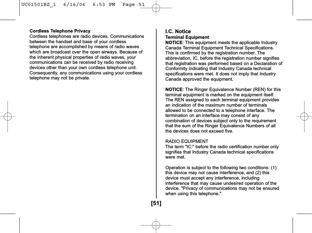 [51]Cordless Telephone PrivacyCordless telephones are radio devices. Communicationsbetween the handset and base of your cordlesstelephone are accomplished by means of radio waveswhich are broadcast over the open airways. Because ofthe inherent physical properties of radio waves, yourcommunications can be received by radio receivingdevices other than your own cordless telephone unit.Consequently, any communications using your cordlesstelephone may not be private.I.C. NoticeTerminal EquipmentNOTICE: This equipment meets the applicable IndustryCanada Terminal Equipment Technical Specifications.This is confirmed by the registration number. Theabbreviation, IC, before the registration number signifiesthat registration was performed based on a Declaration ofConformity indicating that Industry Canada technicalspecifications were met. It does not imply that IndustryCanada approved the equipment.NOTICE: The Ringer Equivalence Number (REN) for thisterminal equipment is marked on the equipment itself.The REN assigned to each terminal equipment providesan indication of the maximum number of terminalsallowed to be connected to a telephone interface. Thetermination on an interface may consist of anycombination of devices subject only to the requirementthat the sum of the Ringer Equivalence Numbers of allthe devices does not exceed five.RADIO EQUIPMENTThe term &quot;IC:&quot; before the radio certification number onlysignifies that Industry Canada technical specificationswere met.Operation is subject to the following two conditions: (1)this device may not cause interference, and (2) thisdevice must accept any interference, includinginterference that may cause undesired operation of thedevice. &quot;Privacy of communications may not be ensuredwhen using this telephone.&quot;UC01501BZ_1  6/16/06  6:53 PM  Page 51