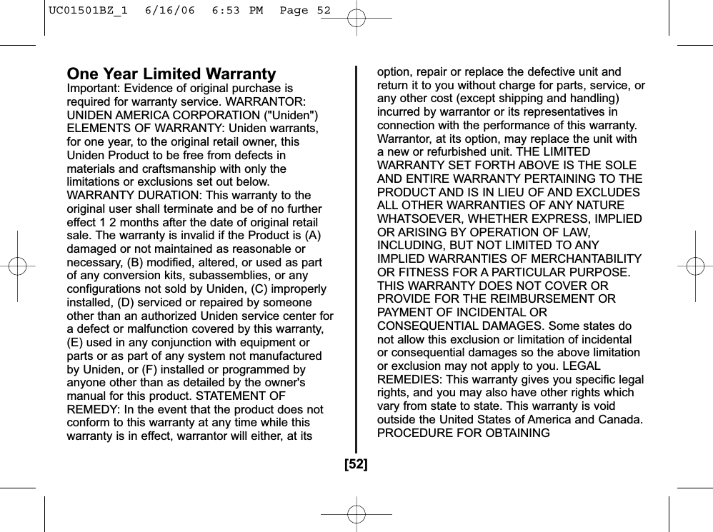 [52]One Year Limited WarrantyImportant: Evidence of original purchase isrequired for warranty service. WARRANTOR:UNIDEN AMERICA CORPORATION (&quot;Uniden&quot;)ELEMENTS OF WARRANTY: Uniden warrants,for one year, to the original retail owner, thisUniden Product to be free from defects inmaterials and craftsmanship with only thelimitations or exclusions set out below.WARRANTY DURATION: This warranty to theoriginal user shall terminate and be of no furthereffect 1 2 months after the date of original retailsale. The warranty is invalid if the Product is (A)damaged or not maintained as reasonable ornecessary, (B) modified, altered, or used as partof any conversion kits, subassemblies, or anyconfigurations not sold by Uniden, (C) improperlyinstalled, (D) serviced or repaired by someoneother than an authorized Uniden service center fora defect or malfunction covered by this warranty,(E) used in any conjunction with equipment orparts or as part of any system not manufacturedby Uniden, or (F) installed or programmed byanyone other than as detailed by the owner&apos;smanual for this product. STATEMENT OFREMEDY: In the event that the product does notconform to this warranty at any time while thiswarranty is in effect, warrantor will either, at itsoption, repair or replace the defective unit andreturn it to you without charge for parts, service, orany other cost (except shipping and handling)incurred by warrantor or its representatives inconnection with the performance of this warranty.Warrantor, at its option, may replace the unit witha new or refurbished unit. THE LIMITEDWARRANTY SET FORTH ABOVE IS THE SOLEAND ENTIRE WARRANTY PERTAINING TO THEPRODUCT AND IS IN LIEU OF AND EXCLUDESALL OTHER WARRANTIES OF ANY NATUREWHATSOEVER, WHETHER EXPRESS, IMPLIEDOR ARISING BY OPERATION OF LAW,INCLUDING, BUT NOT LIMITED TO ANYIMPLIED WARRANTIES OF MERCHANTABILITYOR FITNESS FOR A PARTICULAR PURPOSE.THIS WARRANTY DOES NOT COVER ORPROVIDE FOR THE REIMBURSEMENT ORPAYMENT OF INCIDENTAL ORCONSEQUENTIAL DAMAGES. Some states donot allow this exclusion or limitation of incidentalor consequential damages so the above limitationor exclusion may not apply to you. LEGALREMEDIES: This warranty gives you specific legalrights, and you may also have other rights whichvary from state to state. This warranty is voidoutside the United States of America and Canada.PROCEDURE FOR OBTAININGUC01501BZ_1  6/16/06  6:53 PM  Page 52