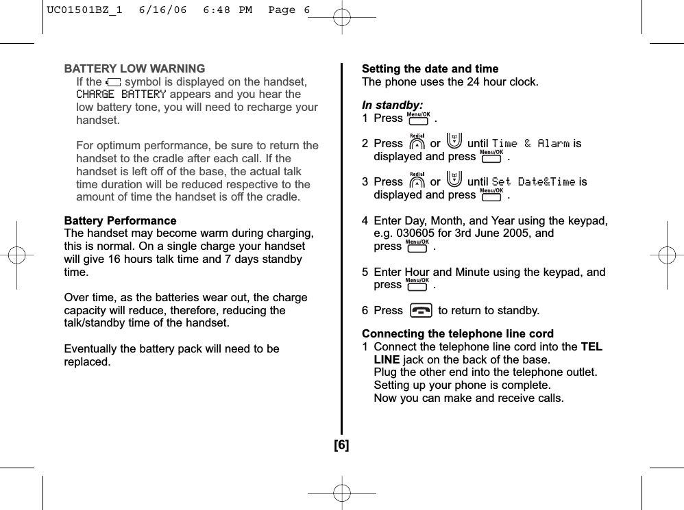 BATTERY LOW WARNINGIf the symbol is displayed on the handset,CHARGE BATTERYappears and you hear thelow battery tone, you will need to recharge yourhandset.For optimum performance, be sure to return thehandset to the cradle after each call. If thehandset is left off of the base, the actual talktime duration will be reduced respective to theamount of time the handset is off the cradle.Battery PerformanceThe handset may become warm during charging,this is normal. On a single charge your handsetwill give 16 hours talk time and 7 days standbytime.Over time, as the batteries wear out, the chargecapacity will reduce, therefore, reducing thetalk/standby time of the handset.Eventually the battery pack will need to bereplaced.Setting the date and timeThe phone uses the 24 hour clock.In standby:1 Press .2 Press or until Time &amp; Alarmisdisplayed and press .3 Press or until Set Date&amp;Timeisdisplayed and press .4  Enter Day, Month, and Year using the keypad, e.g. 030605 for 3rd June 2005, and press .5  Enter Hour and Minute using the keypad, and press .        6  Press to return to standby.Connecting the telephone line cord1  Connect the telephone line cord into the TELLINE jack on the back of the base.Plug the other end into the telephone outlet.Setting up your phone is complete.Now you can make and receive calls.[6]UC01501BZ_1  6/16/06  6:48 PM  Page 6