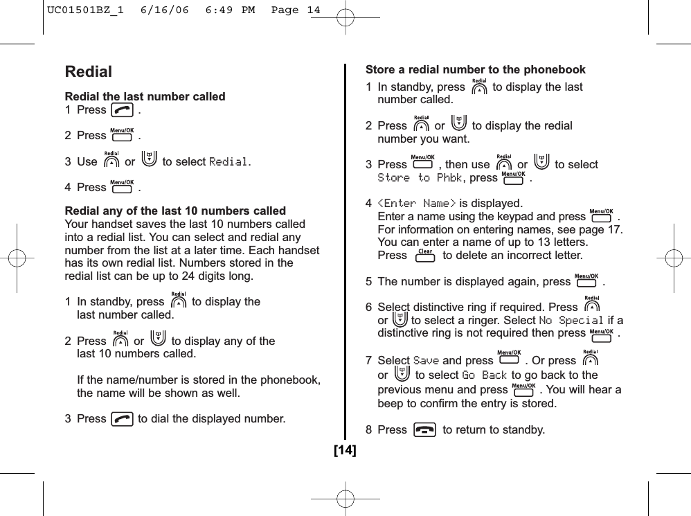 RedialRedial the last number called1 Press .2 Press .3 Use or to select Redial.4 Press .Redial any of the last 10 numbers calledYour handset saves the last 10 numbers calledinto a redial list. You can select and redial anynumber from the list at a later time. Each handsethas its own redial list. Numbers stored in theredial list can be up to 24 digits long.1  In standby, press to display the last number called.2  Press or to display any of the last 10 numbers called.If the name/number is stored in the phonebook, the name will be shown as well.3  Press to dial the displayed number.Store a redial number to the phonebook1  In standby, press to display the lastnumber called.2 Press or to display the redial number you want.3  Press , then use or to selectStore to Phbk, press .4&lt;Enter Name&gt;is displayed.Enter a name using the keypad and press .For information on entering names, see page 17.You can enter a name of up to 13 letters.Press to delete an incorrect letter.5  The number is displayed again, press .6  Select distinctive ring if required. Pressor to select a ringer. Select No Specialif adistinctive ring is not required then press .7 Select Saveand press . Or pressor to select Go Backto go back to theprevious menu and press . You will hear abeep to confirm the entry is stored.8  Press to return to standby.[14]UC01501BZ_1  6/16/06  6:49 PM  Page 14