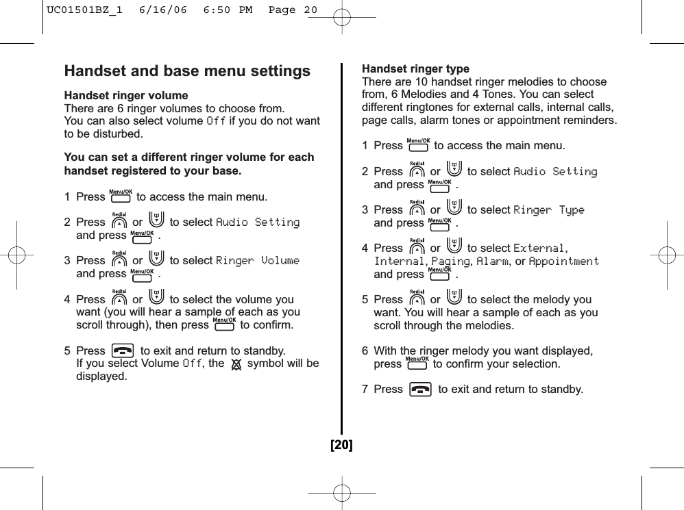 Handset and base menu settingsHandset ringer volumeThere are 6 ringer volumes to choose from.You can also select volume Offif you do not wantto be disturbed.You can set a different ringer volume for eachhandset registered to your base.1  Press to access the main menu.2 Press or to select Audio Settingand press .3 Press or to select Ringer Volumeand press .4  Press or to select the volume you want (you will hear a sample of each as you scroll through), then press to confirm.5  Press to exit and return to standby.If you select Volume Off, the symbol will bedisplayed.Handset ringer typeThere are 10 handset ringer melodies to choosefrom, 6 Melodies and 4 Tones. You can selectdifferent ringtones for external calls, internal calls,page calls, alarm tones or appointment reminders.1  Press to access the main menu.2 Press or to select Audio Settingand press .3 Press or to select Ringer Typeand press .4 Press or to select External,Internal,Paging,Alarm, or Appointmentand press .5  Press or to select the melody you want. You will hear a sample of each as you scroll through the melodies.6  With the ringer melody you want displayed, press to confirm your selection.7  Press to exit and return to standby.[20]UC01501BZ_1  6/16/06  6:50 PM  Page 20