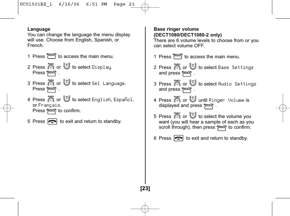 LanguageYou can change the language the menu displaywill use. Choose from English, Spanish, orFrench.1  Press to access the main menu.2 Press or to select Display.Press .3 Press or to select Sel Language.Press .4 Press or to select English,Español,orFrançais.Press to confirm.5  Press to exit and return to standby.Base ringer volume(DECT1080/DECT1080-2 only)There are 6 volume levels to choose from or youcan select volume OFF.1 Press to access the main menu.2 Press or to select Base Settingsand press .3 Press or to select Audio Settingsand press .4 Press or until Ringer Volumeisdisplayed and press .5 Press or to select the volume youwant (you will hear a sample of each as youscroll through), then press to confirm.6 Press to exit and return to standby.[23]UC01501BZ_1  6/16/06  6:51 PM  Page 23