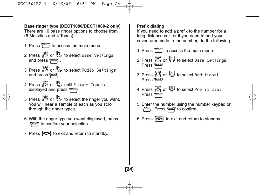 Base ringer type (DECT1080/DECT1080-2 only)There are 10 base ringer options to choose from(6 Melodies and 4 Tones).1 Press to access the main menu.2 Press or to select Base Settingsand press .3 Press or to select Audio Settingsand press .4 Press or until Ringer Typeisdisplayed and press .5 Press or to select the ringer you want.You will hear a sample of each as you scrollthrough the ringer types.6 With the ringer type you want displayed, pressto confirm your selection.7 Press to exit and return to standby.Prefix dialingIf you need to add a prefix to the number for along distance call, or if you need to add yoursaved area code to the number, do the following:1  Press to access the main menu.2 Press or to select Base Settings.Press .3 Press or to select Additional.Press .4 Press or to select Prefix Dial.Press .5 Enter the number using the number keypad or. Press to confirm.6  Press to exit and return to standby.[24]UC01501BZ_1  6/16/06  6:51 PM  Page 24