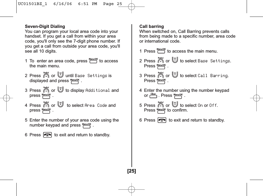 Seven-Digit DialingYou can program your local area code into yourhandset. If you get a call from within your areacode, you&apos;ll only see the 7-digit phone number. Ifyou get a call from outside your area code, you&apos;llsee all 10 digits. 1 To  enter an area code, press to accessthe main menu.2 Press or until Base Settingsisdisplayed and press .3 Press or to display Additionalandpress .4 Press or to select Area Codeandpress .5 Enter the number of your area code using thenumber keypad and press .6 Press to exit and return to standby.Call barringWhen switched on, Call Barring prevents callsfrom being made to a specific number, area codeor international code.1  Press to access the main menu.2 Press or to select Base Settings.Press .3 Press or to select Call Barring.Press .4  Enter the number using the number keypador . Press .5 Press or to select OnorOff.Press to confirm.6  Press to exit and return to standby.[25]UC01501BZ_1  6/16/06  6:51 PM  Page 25