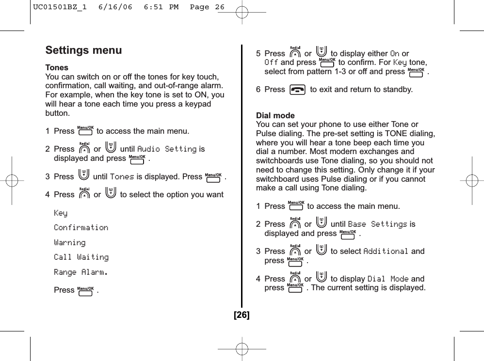 Settings menuTonesYou can switch on or off the tones for key touch,confirmation, call waiting, and out-of-range alarm.For example, when the key tone is set to ON, youwill hear a tone each time you press a keypadbutton.1  Press to access the main menu.2 Press or until Audio Settingisdisplayed and press .3Press until Tonesis displayed. Press .4  Press or to select the option you wantKey Confirmation Warning Call WaitingRange Alarm.Press .5  Press or to display either OnorOffand press to confirm. For Keytone,select from pattern 1-3 or off and press .6  Press to exit and return to standby.Dial mode You can set your phone to use either Tone orPulse dialing. The pre-set setting is TONE dialing,where you will hear a tone beep each time youdial a number. Most modern exchanges andswitchboards use Tone dialing, so you should notneed to change this setting. Only change it if yourswitchboard uses Pulse dialing or if you cannotmake a call using Tone dialing.1  Press to access the main menu.2 Press or until Base Settingsisdisplayed and press .3 Press or to select Additionalandpress .4 Press or to display Dial Modeandpress . The current setting is displayed.[26]UC01501BZ_1  6/16/06  6:51 PM  Page 26