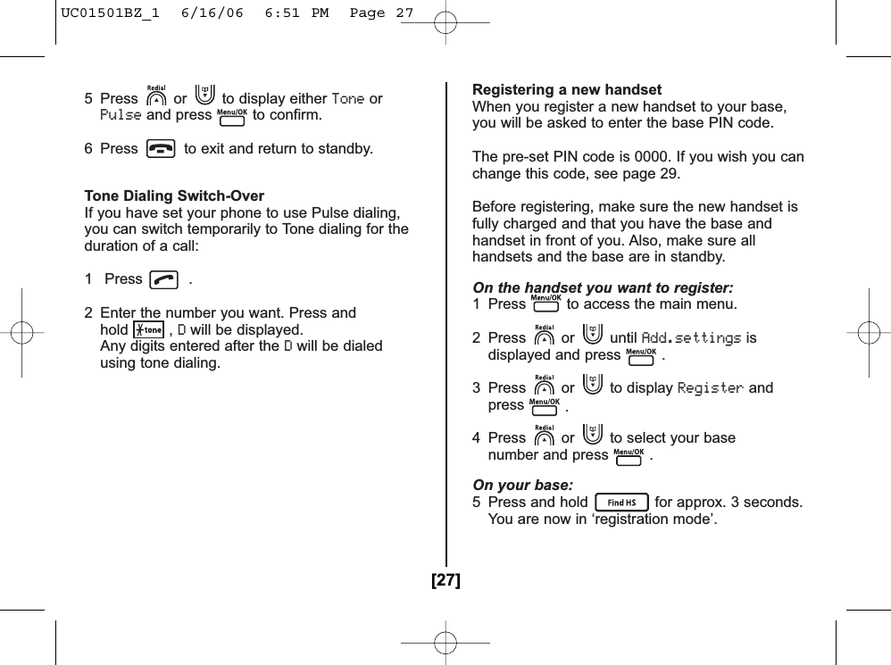 5  Press or to display either ToneorPulseand press to confirm.6  Press to exit and return to standby.Tone Dialing Switch-OverIf you have set your phone to use Pulse dialing,you can switch temporarily to Tone dialing for theduration of a call:1 Press .2  Enter the number you want. Press andhold , Dwill be displayed.Any digits entered after the Dwill be dialed using tone dialing.Registering a new handsetWhen you register a new handset to your base,you will be asked to enter the base PIN code.The pre-set PIN code is 0000. If you wish you canchange this code, see page 29.Before registering, make sure the new handset isfully charged and that you have the base andhandset in front of you. Also, make sure allhandsets and the base are in standby.On the handset you want to register:1  Press to access the main menu.2 Press or until Add.settingsisdisplayed and press .3 Press or to display Registerandpress .4  Press or to select your base number and press .On your base:5  Press and hold for approx. 3 seconds.You are now in ‘registration mode’.[27]UC01501BZ_1  6/16/06  6:51 PM  Page 27