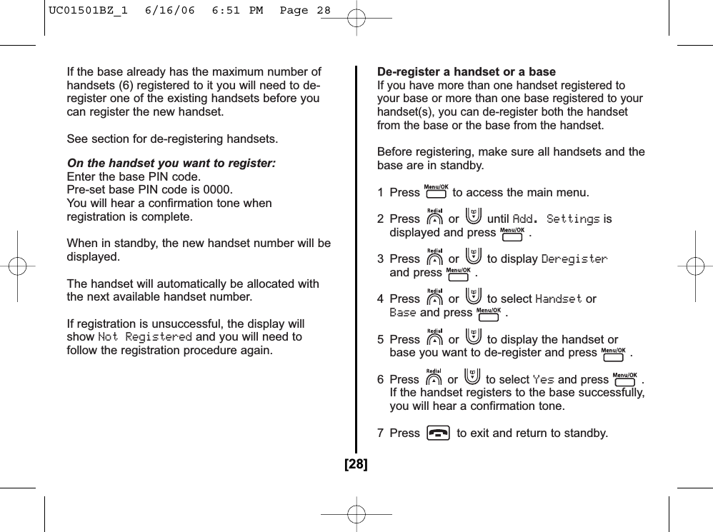 If the base already has the maximum number ofhandsets (6) registered to it you will need to de-register one of the existing handsets before youcan register the new handset.See section for de-registering handsets.On the handset you want to register:Enter the base PIN code.Pre-set base PIN code is 0000.You will hear a confirmation tone when registration is complete.When in standby, the new handset number will bedisplayed.The handset will automatically be allocated with the next available handset number.If registration is unsuccessful, the display willshowNot Registeredand you will need tofollow the registration procedure again.De-register a handset or a baseIf you have more than one handset registered toyour base or more than one base registered to yourhandset(s), you can de-register both the handsetfrom the base or the base from the handset.Before registering, make sure all handsets and thebase are in standby.1  Press to access the main menu.2 Press or until Add. Settingsisdisplayed and press .3 Press or to display Deregisterand press .4 Press or to select HandsetorBaseand press .5  Press or to display the handset or base you want to de-register and press .6Press or to select Yesand press .If the handset registers to the base successfully,you will hear a confirmation tone.7  Press to exit and return to standby.[28]UC01501BZ_1  6/16/06  6:51 PM  Page 28
