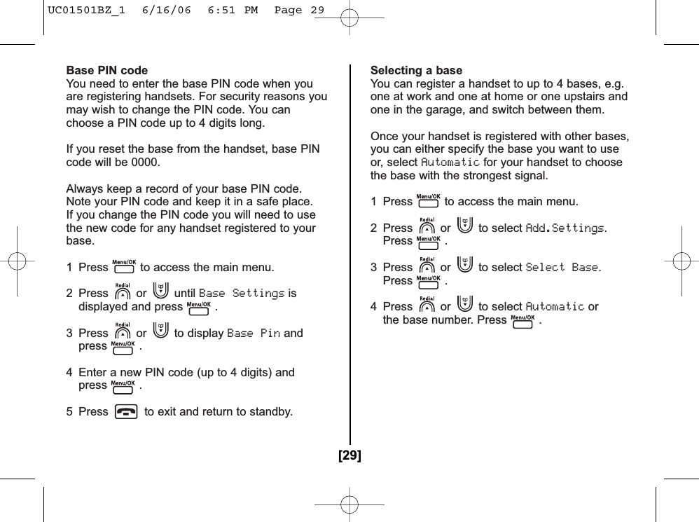 Base PIN codeYou need to enter the base PIN code when youare registering handsets. For security reasons youmay wish to change the PIN code. You canchoose a PIN code up to 4 digits long.If you reset the base from the handset, base PINcode will be 0000.Always keep a record of your base PIN code.Note your PIN code and keep it in a safe place.If you change the PIN code you will need to usethe new code for any handset registered to yourbase.1  Press to access the main menu.2 Press or until Base Settingsisdisplayed and press .3 Press or to display Base Pinandpress .4 Enter a new PIN code (up to 4 digits) andpress .5  Press to exit and return to standby.Selecting a baseYou can register a handset to up to 4 bases, e.g.one at work and one at home or one upstairs andone in the garage, and switch between them.Once your handset is registered with other bases,you can either specify the base you want to useor, select Automaticfor your handset to choosethe base with the strongest signal.1  Press to access the main menu. 2 Press or to select Add.Settings.Press .3 Press or to select Select Base.Press .4 Press or to select Automaticorthe base number. Press .[29]UC01501BZ_1  6/16/06  6:51 PM  Page 29