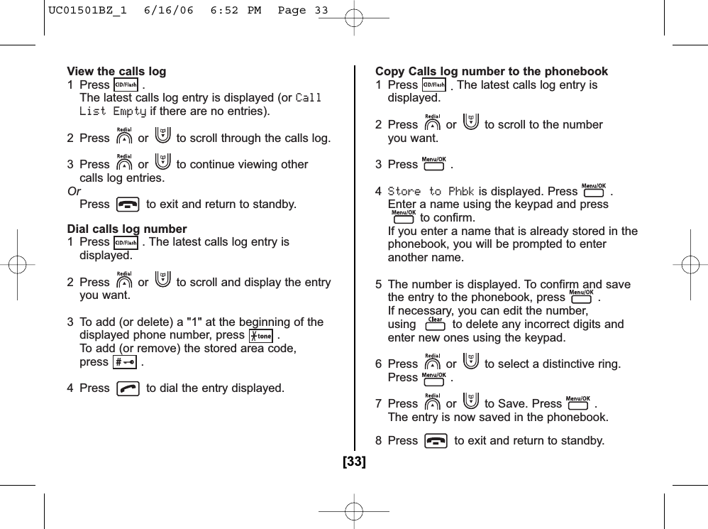 View the calls log1 Press . The latest calls log entry is displayed (or CallList Emptyif there are no entries).2  Press or to scroll through the calls log.3  Press or to continue viewing other calls log entries.OrPress to exit and return to standby.Dial calls log number1  Press . The latest calls log entry isdisplayed.2  Press or to scroll and display the entryyou want.3 To add (or delete) a &quot;1&quot; at the beginning of thedisplayed phone number, press .To add (or remove) the stored area code,press .4 Press to dial the entry displayed.Copy Calls log number to the phonebook1 Press .The latest calls log entry is displayed.2  Press or to scroll to the number you want.3 Press .4Store to Phbkis displayed. Press .Enter a name using the keypad and pressto confirm.If you enter a name that is already stored in the phonebook, you will be prompted to enter another name.5  The number is displayed. To confirm and savethe entry to the phonebook, press .If necessary, you can edit the number,using to delete any incorrect digits andenter new ones using the keypad.6  Press or to select a distinctive ring. Press .7  Press or to Save. Press .The entry is now saved in the phonebook.8  Press to exit and return to standby.[33]UC01501BZ_1  6/16/06  6:52 PM  Page 33