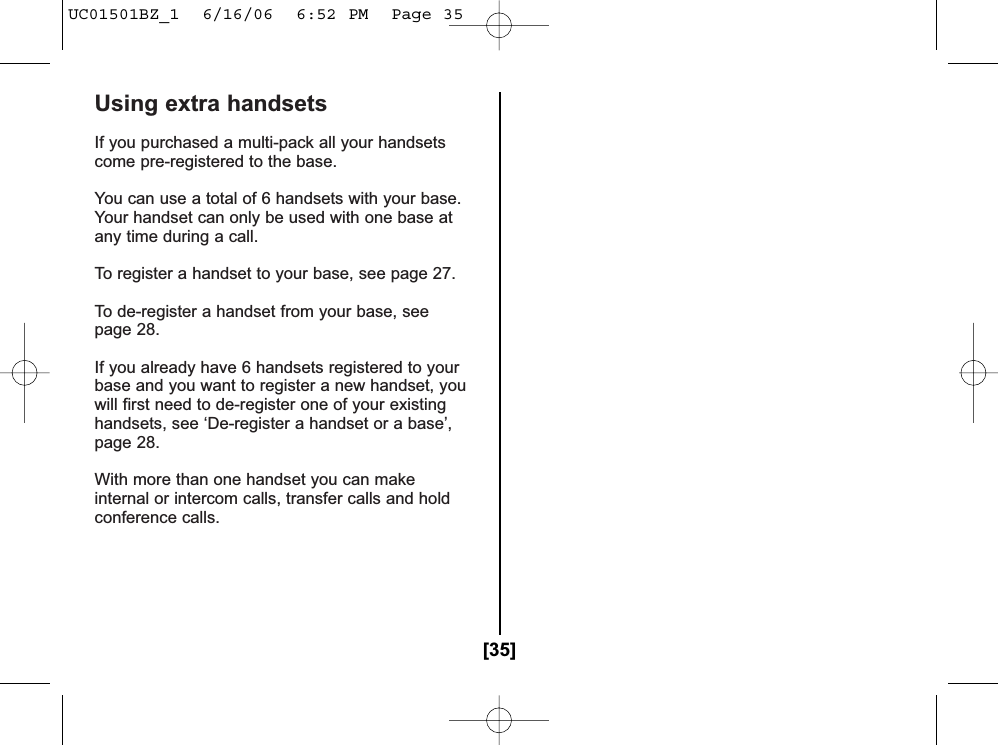 Using extra handsetsIf you purchased a multi-pack all your handsetscome pre-registered to the base.You can use a total of 6 handsets with your base.Your handset can only be used with one base atany time during a call.To register a handset to your base, see page 27.To de-register a handset from your base, seepage 28.If you already have 6 handsets registered to yourbase and you want to register a new handset, youwill first need to de-register one of your existinghandsets, see ‘De-register a handset or a base’,page 28.With more than one handset you can makeinternal or intercom calls, transfer calls and holdconference calls.Walkie-TalkieWith the Walkie-Talkie feature, a pair of handsetscan function as two-way radios. The Walkie-Talkiefeature does not interfere with the main base’sability to make or receive telephone calls.You must set both handsets to Walkie-Talkie-modeto make a Walkie-Talkie call.Set Walkie-Talkie feature1 Press .2 Press or to select Walkie Talkie.Press .3  Enter the group ID. (All other handsets with the same group ID within range will ring.) Default setting is 000.To edit the group ID, use and the number keypad to enter the new number.4 Press .[35]UC01501BZ_1  6/16/06  6:52 PM  Page 35