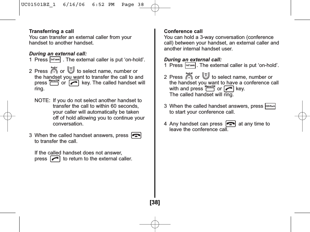Transferring a callYou can transfer an external caller from yourhandset to another handset.During an external call:1  Press . The external caller is put ‘on-hold’.2  Press or to select name, number or the handset you want to transfer the call to and press or key. The called handset willring.NOTE: If you do not select another handset totransfer the call to within 60 seconds,your caller will automatically be takenoff of hold allowing you to continue yourconversation.3  When the called handset answers, pressto transfer the call.If the called handset does not answer,press to return to the external caller.Conference callYou can hold a 3-way conversation (conferencecall) between your handset, an external caller andanother internal handset user.During an external call:1  Press  . The external caller is put ‘on-hold’.2  Press or to select name, number or the handset you want to have a conference call with and press or key. The called handset will ring.3  When the called handset answers, pressto start your conference call.4 Any handset can press at any time to leave the conference call.[38]UC01501BZ_1  6/16/06  6:52 PM  Page 38