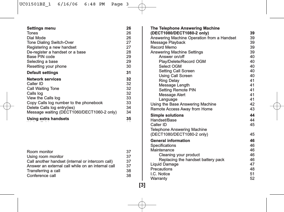 [3]Settings menu 26Tones 26Dial Mode 26Tone Dialing Switch-Over 27Registering a new handset 27De-register a handset or a base 28Base PIN code  29Selecting a base 29Resetting your phone 30Default settings 31Network services 32Caller ID 32Call Waiting Tone 32Calls log 32View the Calls log 33Copy Calls log number to the phonebook  33Delete Calls log entry(ies) 34Message waiting (DECT1060/DECT1060-2 only) 34Using extra handsets 35Walkie-Talkie 35Set Walkie-Talkie mode 35Make a Walkie-Talkie call 36Walkie-Talkie ringer volume 36Walkie-Talkie ringer type  36Exit Walkie-Talkie mode 36Room monitor 37Using room monitor 37Call another handset (internal or intercom call)  37Answer an external call while on an internal call 37Transferring a call 38Conference call  38The Telephone Answering Machine(DECT1080/DECT1080-2 only) 39Answering Machine Operation from a Handset 39Message Playback 39Record Memo 39Answering Machine Settings 39Answer on/off 40Play/Delete/Record OGM 40Select OGM 40Setting Call Screen 40Using Call Screen 40Ring Delay 41Message Length 41Setting Remote PIN 41Message Alert 41Language 41Using the Base Answering Machine 42Remote Access Away from Home 43Simple solutions 44Handset/Base 44Caller ID 45Telephone Answering Machine(DECT1080/DECT1080-2 only) 45General information 46Specifications 46Maintenance 46Cleaning your product 46Replacing the handset battery pack 46Liquid Damage 47Precautions 48I.C. Notice 51Warranty 52UC01501BZ_1  6/16/06  6:48 PM  Page 3