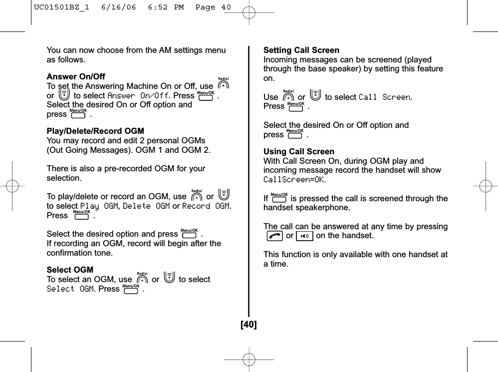 [40]You can now choose from the AM settings menuas follows.Answer On/OffTo set the Answering Machine On or Off, useor to select Answer On/Off. Press .Select the desired On or Off option andpress .Play/Delete/Record OGMYou may record and edit 2 personal OGMs(Out Going Messages). OGM 1 and OGM 2.There is also a pre-recorded OGM for yourselection.To play/delete or record an OGM, use orto select Play OGM,Delete OGMorRecord OGM.Press .Select the desired option and press .If recording an OGM, record will begin after theconfirmation tone.Select OGMTo select an OGM, use or to selectSelect OGM. Press .Setting Call ScreenIncoming messages can be screened (playedthrough the base speaker) by setting this featureon.Use or to select Call Screen.Press .Select the desired On or Off option andpress .Using Call ScreenWith Call Screen On, during OGM play andincoming message record the handset will showCallScreen=OK.If is pressed the call is screened through thehandset speakerphone.The call can be answered at any time by pressingor on the handset.This function is only available with one handset ata time.UC01501BZ_1  6/16/06  6:52 PM  Page 40
