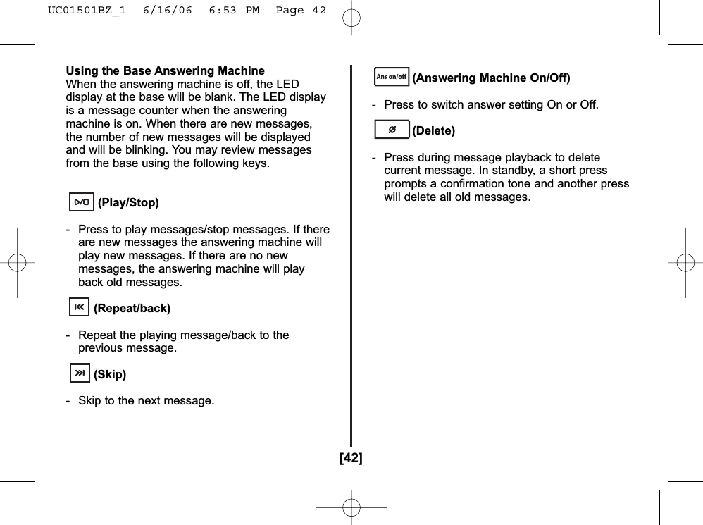 [42]Using the Base Answering MachineWhen the answering machine is off, the LEDdisplay at the base will be blank. The LED displayis a message counter when the answeringmachine is on. When there are new messages,the number of new messages will be displayedand will be blinking. You may review messagesfrom the base using the following keys.(Play/Stop)- Press to play messages/stop messages. If thereare new messages the answering machine willplay new messages. If there are no newmessages, the answering machine will playback old messages.(Repeat/back)- Repeat the playing message/back to theprevious message.(Skip)- Skip to the next message.(Answering Machine On/Off)- Press to switch answer setting On or Off.(Delete)- Press during message playback to deletecurrent message. In standby, a short pressprompts a confirmation tone and another presswill delete all old messages.UC01501BZ_1  6/16/06  6:53 PM  Page 42