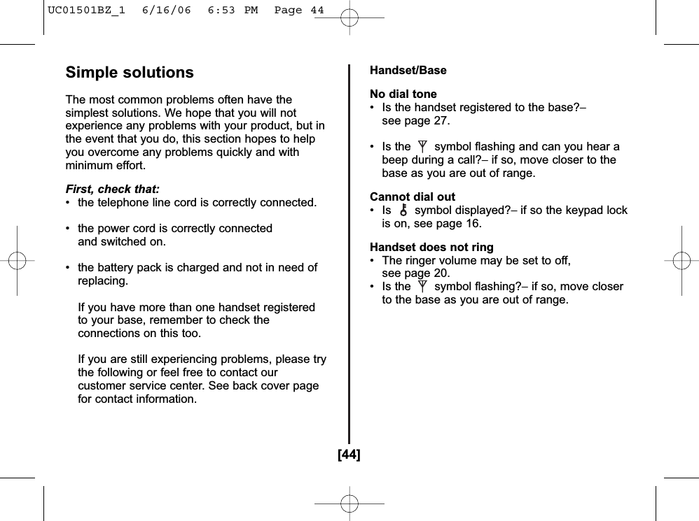 [44]Simple solutionsThe most common problems often have thesimplest solutions. We hope that you will notexperience any problems with your product, but inthe event that you do, this section hopes to helpyou overcome any problems quickly and withminimum effort.First, check that:• the telephone line cord is correctly connected.• the power cord is correctly connected and switched on.• the battery pack is charged and not in need of replacing.If you have more than one handset registeredto your base, remember to check theconnections on this too.If you are still experiencing problems, please trythe following or feel free to contact ourcustomer service center. See back cover pagefor contact information. Handset/BaseNo dial tone• Is the handset registered to the base?−see page 27.• Is the symbol flashing and can you hear a beep during a call?−if so, move closer to thebase as you are out of range.Cannot dial out• Is symbol displayed?− if so the keypad lockis on, see page 16.Handset does not ring• The ringer volume may be set to off,see page 20.• Is the symbol flashing?−if so, move closer to the base as you are out of range.UC01501BZ_1  6/16/06  6:53 PM  Page 44