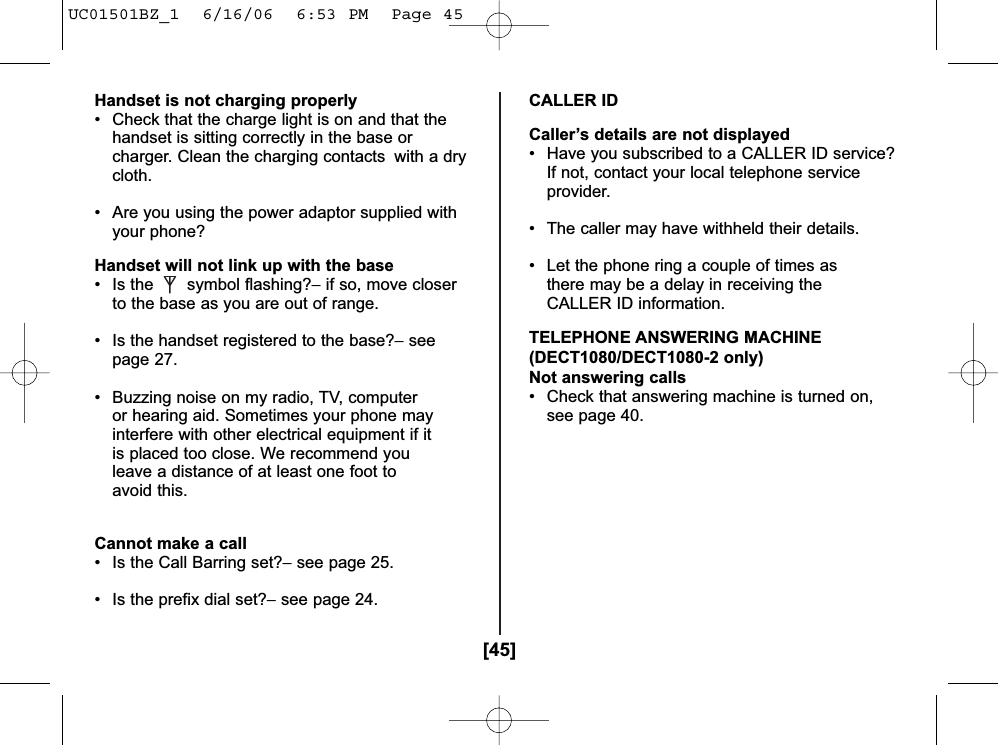 [45]Handset is not charging properly• Check that the charge light is on and that the handset is sitting correctly in the base or charger. Clean the charging contacts  with a drycloth.• Are you using the power adaptor supplied with your phone? Handset will not link up with the base• Is the symbol flashing?−if so, move closer to the base as you are out of range.• Is the handset registered to the base?−seepage 27.• Buzzing noise on my radio, TV, computer or hearing aid. Sometimes your phone may interfere with other electrical equipment if it is placed too close. We recommend you leave a distance of at least one foot to avoid this.Cannot make a call• Is the Call Barring set?−see page 25.• Is the prefix dial set?−see page 24.CALLER IDCaller’s details are not displayed• Have you subscribed to a CALLER ID service? If not, contact your local telephone serviceprovider.• The caller may have withheld their details.• Let the phone ring a couple of times as there may be a delay in receiving the CALLER ID information.TELEPHONE ANSWERING MACHINE(DECT1080/DECT1080-2 only)Not answering calls• Check that answering machine is turned on,see page 40.UC01501BZ_1  6/16/06  6:53 PM  Page 45