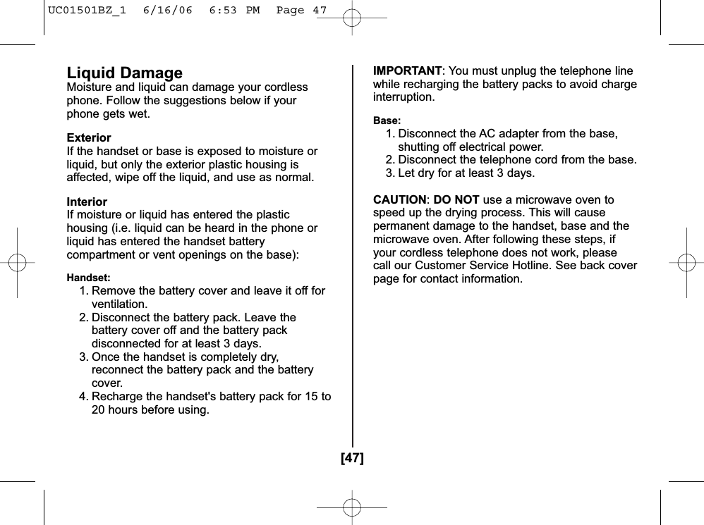 [47]Liquid DamageMoisture and liquid can damage your cordlessphone. Follow the suggestions below if yourphone gets wet.ExteriorIf the handset or base is exposed to moisture orliquid, but only the exterior plastic housing isaffected, wipe off the liquid, and use as normal.InteriorIf moisture or liquid has entered the plastichousing (i.e. liquid can be heard in the phone orliquid has entered the handset batterycompartment or vent openings on the base):Handset:1. Remove the battery cover and leave it off forventilation.2. Disconnect the battery pack. Leave thebattery cover off and the battery packdisconnected for at least 3 days.3. Once the handset is completely dry,reconnect the battery pack and the batterycover.4. Recharge the handset&apos;s battery pack for 15 to20 hours before using.IMPORTANT: You must unplug the telephone linewhile recharging the battery packs to avoid chargeinterruption.Base:1. Disconnect the AC adapter from the base,shutting off electrical power.2. Disconnect the telephone cord from the base.3. Let dry for at least 3 days.CAUTION:DO NOT use a microwave oven tospeed up the drying process. This will causepermanent damage to the handset, base and themicrowave oven. After following these steps, ifyour cordless telephone does not work, pleasecall our Customer Service Hotline. See back coverpage for contact information.UC01501BZ_1  6/16/06  6:53 PM  Page 47