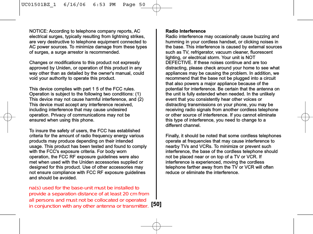 [50]NOTICE: According to telephone company reports, ACelectrical surges, typically resulting from lightning strikes,are very destructive to telephone equipment connected toAC power sources. To minimize damage from these typesof surges, a surge arrestor is recommended.Changes or modifications to this product not expresslyapproved by Uniden, or operation of this product in anyway other than as detailed by the owner&apos;s manual, couldvoid your authority to operate this product.This device complies with part 1 5 of the FCC rules.Operation is subject to the following two conditions: (1)This device may not cause harmful interference, and (2)This device must accept any interference received,including interference that may cause undesiredoperation. Privacy of communications may not beensured when using this phone.To insure the safety of users, the FCC has establishedcriteria for the amount of radio frequency energy variousproducts may produce depending on their intendedusage. This product has been tested and found to complywith the FCC&apos;s exposure criteria. For body wornoperation, the FCC RF exposure guidelines were alsomet when used with the Uniden accessories supplied ordesigned for this product. Use of other accessories maynot ensure compliance with FCC RF exposure guidelinesand should be avoided.Radio InterferenceRadio interference may occasionally cause buzzing andhumming in your cordless handset, or clicking noises inthe base. This interference is caused by external sourcessuch as TV, refrigerator, vacuum cleaner, fluorescentlighting, or electrical storm. Your unit is NOTDEFECTIVE. If these noises continue and are toodistracting, please check around your home to see whatappliances may be causing the problem. In addition, werecommend that the base not be plugged into a circuitthat also powers a major appliance because of thepotential for interference. Be certain that the antenna onthe unit is fully extended when needed. In the unlikelyevent that you consistently hear other voices ordistracting transmissions on your phone, you may bereceiving radio signals from another cordless telephoneor other source of interference. If you cannot eliminatethis type of interference, you need to change to adifferent channel.Finally, it should be noted that some cordless telephonesoperate at frequencies that may cause interference tonearby TVs and VCRs. To minimize or prevent suchinterference, the base of the cordless telephone shouldnot be placed near or on top of a TV or VCR. Ifinterference is experienced, moving the cordlesstelephone farther away from the TV or VCR will oftenreduce or eliminate the interference.UC01501BZ_1  6/16/06  6:53 PM  Page 50na(s) used for the base-unit must be installed to  provide a separation distance of at least 20 cm from  all persons and must not be collocated or operated  in conjunction with any other antenna or transmitter.