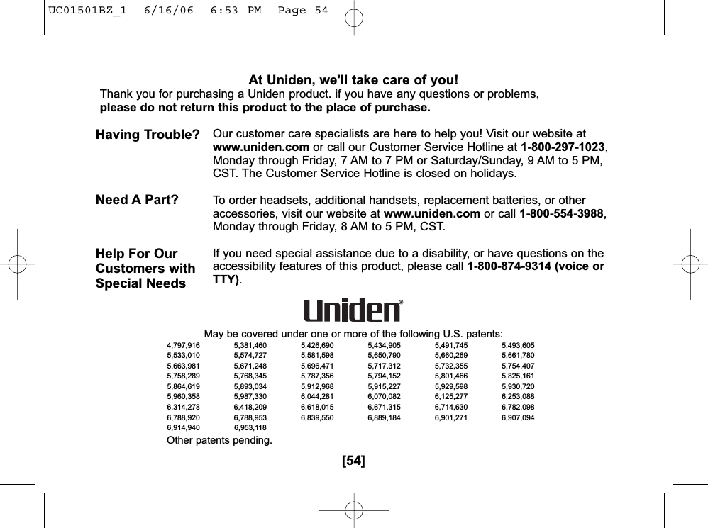 [54]At Uniden, we&apos;ll take care of you!Thank you for purchasing a Uniden product. if you have any questions or problems, please do not return this product to the place of purchase.Our customer care specialists are here to help you! Visit our website atwww.uniden.com or call our Customer Service Hotline at 1-800-297-1023,Monday through Friday, 7 AM to 7 PM or Saturday/Sunday, 9 AM to 5 PM,CST. The Customer Service Hotline is closed on holidays.To order headsets, additional handsets, replacement batteries, or otheraccessories, visit our website at www.uniden.com or call 1-800-554-3988,Monday through Friday, 8 AM to 5 PM, CST.If you need special assistance due to a disability, or have questions on theaccessibility features of this product, please call 1-800-874-9314 (voice orTTY).Having Trouble? Need A Part? Help For OurCustomers withSpecial NeedsMay be covered under one or more of the following U.S. patents:4,797,916 5,381,460 5,426,690 5,434,905 5,491,745 5,493,6055,533,010 5,574,727 5,581,598 5,650,790 5,660,269 5,661,7805,663,981 5,671,248 5,696,471 5,717,312 5,732,355 5,754,4075,758,289 5,768,345 5,787,356 5,794,152 5,801,466 5,825,1615,864,619 5,893,034 5,912,968 5,915,227 5,929,598 5,930,7205,960,358 5,987,330 6,044,281 6,070,082 6,125,277 6,253,0886,314,278 6,418,209 6,618,015 6,671,315 6,714,630 6,782,0986,788,920 6,788,953 6,839,550 6,889,184 6,901,271 6,907,0946,914,940 6,953,118Other patents pending.UC01501BZ_1  6/16/06  6:53 PM  Page 54
