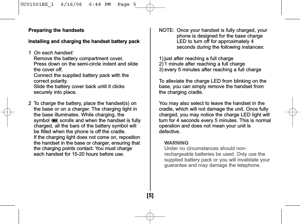 [5]Preparing the handsetsInstalling and charging the handset battery pack1On each handset:Remove the battery compartment cover.Press down on the semi-circle indent and slide the cover off.Connect the supplied battery pack with the correct polarity.Slide the battery cover back until it clicks securely into place.2  To charge the battery, place the handset(s) on the base or on a charger. The charging light in the base illuminates. While charging, thesymbol scrolls and when the handset is fullycharged, all the bars of the battery symbol willbe filled when the phone is off the cradle.If the charging light does not come on, repositionthe handset in the base or charger, ensuring thatthe charging points contact. You must chargeeach handset for 15-20 hours before use.NOTE: Once your handset is fully charged, yourphone is designed for the base chargeLED to turn off for approximately 4seconds during the following instances:1) just after reaching a full charge2) 1 minute after reaching a full charge3) every 5 minutes after reaching a full chargeTo alleviate the charge LED from blinking on thebase, you can simply remove the handset fromthe charging cradle. You may also select to leave the handset in thecradle, which will not damage the unit. Once fullycharged, you may notice the charge LED light willturn for 4 seconds every 5 minutes. This is normaloperation and does not mean your unit isdefective.WARNINGUnder no circumstances should non-rechargeable batteries be used. Only use thesupplied battery pack or you will invalidate yourguarantee and may damage the telephone.UC01501BZ_1  6/16/06  6:48 PM  Page 5