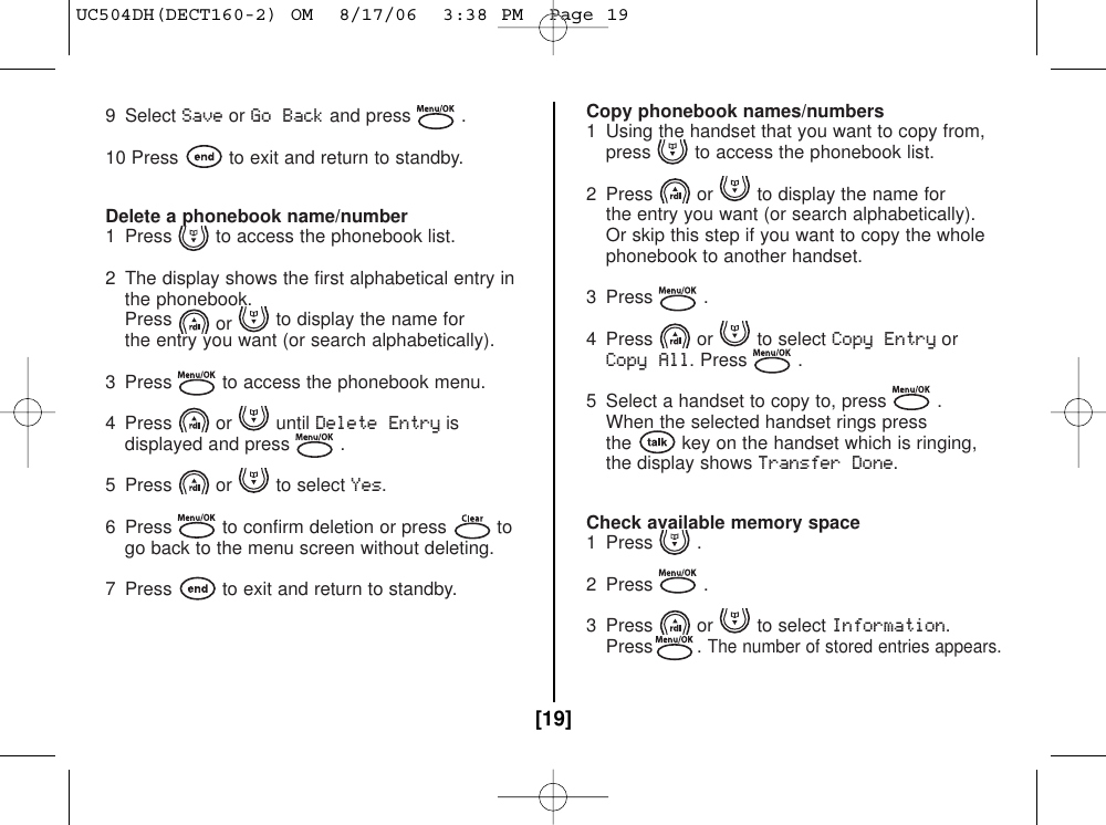 9 Select SaveorGo Backand press .10 Press to exit and return to standby.Delete a phonebook name/number1  Press to access the phonebook list.2  The display shows the first alphabetical entry in the phonebook.Press or to display the name for the entry you want (or search alphabetically).3  Press to access the phonebook menu.4 Press or until Delete Entryisdisplayed and press .5 Press or to select Yes.6  Press to confirm deletion or press togo back to the menu screen without deleting.7  Press to exit and return to standby.Copy phonebook names/numbers1  Using the handset that you want to copy from, press to access the phonebook list.2  Press or to display the name for the entry you want (or search alphabetically). Or skip this step if you want to copy the whole phonebook to another handset.3 Press .4 Press or to select Copy EntryorCopy All. Press .5  Select a handset to copy to, press .When the selected handset rings pressthe key on the handset which is ringing,the display shows Transfer Done.Check available memory space1 Press .2 Press .3 Press or to select Information.Press . The number of stored entries appears.[19]UC504DH(DECT160-2) OM  8/17/06  3:38 PM  Page 19