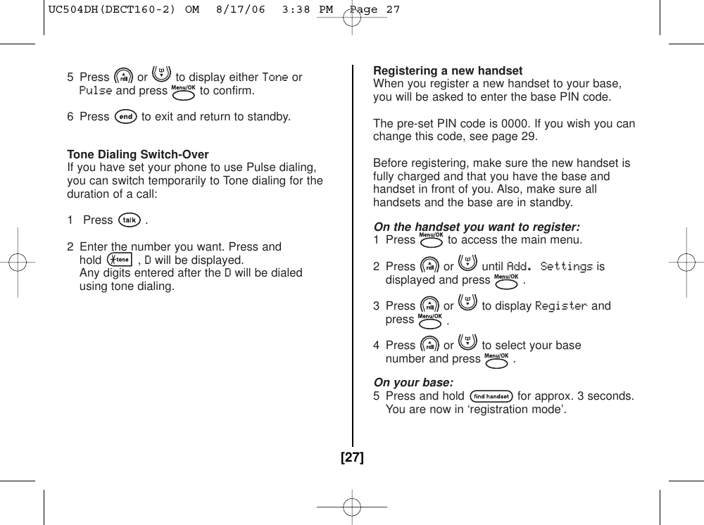 5  Press or to display either ToneorPulseand press to confirm.6  Press to exit and return to standby.Tone Dialing Switch-OverIf you have set your phone to use Pulse dialing,you can switch temporarily to Tone dialing for theduration of a call:1 Press .2  Enter the number you want. Press andhold , Dwill be displayed.Any digits entered after the Dwill be dialed using tone dialing.Registering a new handsetWhen you register a new handset to your base,you will be asked to enter the base PIN code.The pre-set PIN code is 0000. If you wish you canchange this code, see page 29.Before registering, make sure the new handset isfully charged and that you have the base andhandset in front of you. Also, make sure allhandsets and the base are in standby.On the handset you want to register:1  Press to access the main menu.2 Press or until Add. Settingsisdisplayed and press .3 Press or to display Registerandpress .4  Press or to select your base number and press .On your base:5  Press and hold for approx. 3 seconds.You are now in ‘registration mode’.[27]UC504DH(DECT160-2) OM  8/17/06  3:38 PM  Page 27