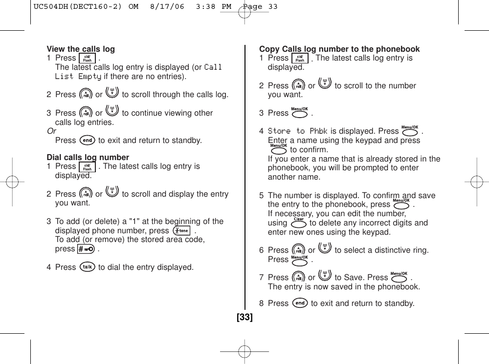 View the calls log1 Press . The latest calls log entry is displayed (or CallList Emptyif there are no entries).2  Press or to scroll through the calls log.3  Press or to continue viewing other calls log entries.OrPress to exit and return to standby.Dial calls log number1  Press . The latest calls log entry isdisplayed.2  Press or to scroll and display the entryyou want.3 To add (or delete) a &quot;1&quot; at the beginning of thedisplayed phone number, press .To add (or remove) the stored area code,press .4 Press to dial the entry displayed.Copy Calls log number to the phonebook1 Press .The latest calls log entry is displayed.2  Press or to scroll to the number you want.3 Press .4Store to Phbkis displayed. Press .Enter a name using the keypad and pressto confirm.If you enter a name that is already stored in the phonebook, you will be prompted to enter another name.5  The number is displayed. To confirm and savethe entry to the phonebook, press .If necessary, you can edit the number,using to delete any incorrect digits andenter new ones using the keypad.6  Press or to select a distinctive ring. Press .7  Press or to Save. Press .The entry is now saved in the phonebook.8  Press to exit and return to standby.[33]UC504DH(DECT160-2) OM  8/17/06  3:38 PM  Page 33