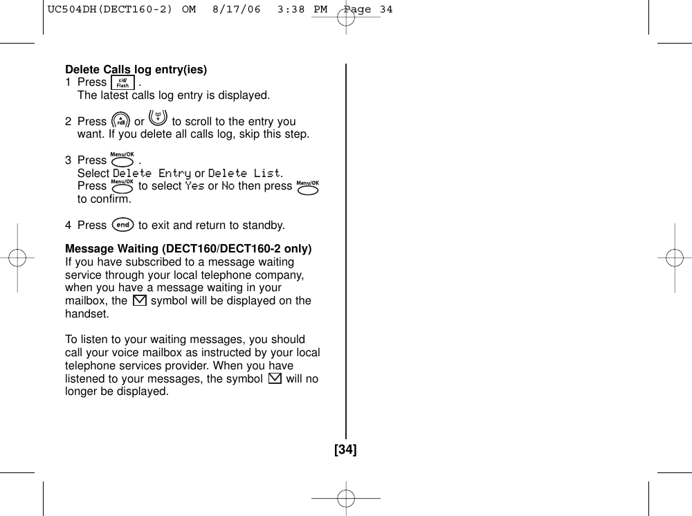 [34]Delete Calls log entry(ies)1 Press . The latest calls log entry is displayed.2  Press or to scroll to the entry you want. If you delete all calls log, skip this step.3 Press . SelectDelete EntryorDelete List.Press to select YesorNothen pressto confirm.4  Press to exit and return to standby.Message Waiting (DECT160/DECT160-2 only)If you have subscribed to a message waitingservice through your local telephone company,when you have a message waiting in yourmailbox, the symbol will be displayed on thehandset.To listen to your waiting messages, you shouldcall your voice mailbox as instructed by your localtelephone services provider. When you havelistened to your messages, the symbol will nolonger be displayed.UC504DH(DECT160-2) OM  8/17/06  3:38 PM  Page 34
