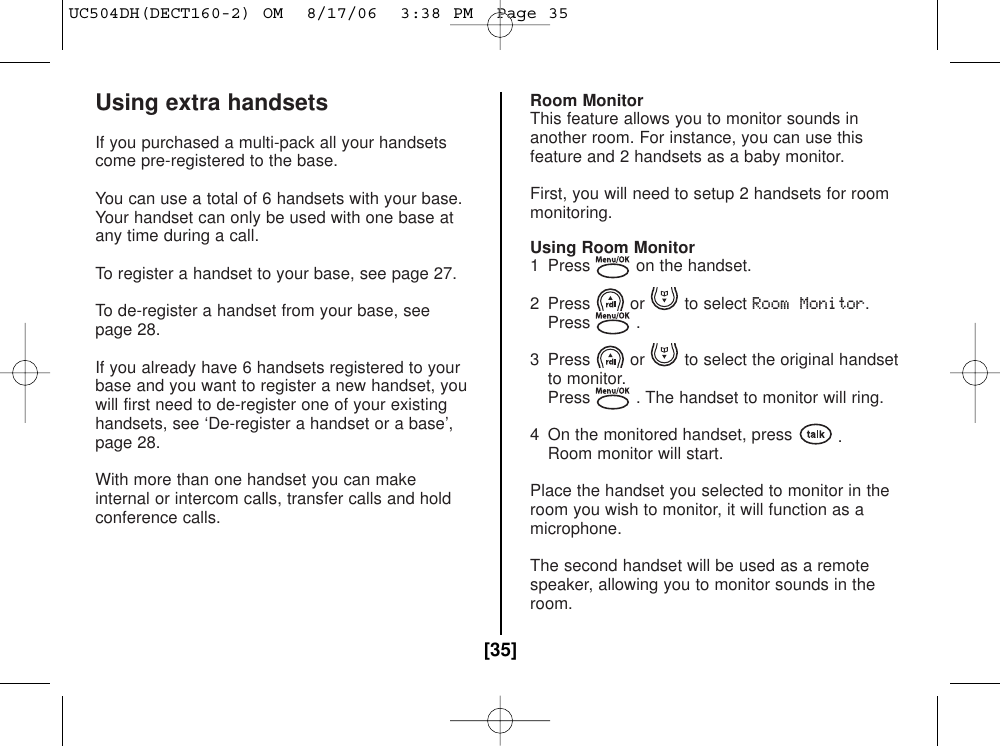 Using extra handsetsIf you purchased a multi-pack all your handsetscome pre-registered to the base.You can use a total of 6 handsets with your base.Your handset can only be used with one base atany time during a call.To register a handset to your base, see page 27.To de-register a handset from your base, seepage 28.If you already have 6 handsets registered to yourbase and you want to register a new handset, youwill first need to de-register one of your existinghandsets, see ‘De-register a handset or a base’,page 28.With more than one handset you can makeinternal or intercom calls, transfer calls and holdconference calls.Room MonitorThis feature allows you to monitor sounds inanother room. For instance, you can use thisfeature and 2 handsets as a baby monitor.First, you will need to setup 2 handsets for roommonitoring.Using Room Monitor1  Press on the handset.2 Press or to select Room Monitor.Press .3  Press or to select the original handsetto monitor. Press . The handset to monitor will ring.4  On the monitored handset, press .Room monitor will start.Place the handset you selected to monitor in theroom you wish to monitor, it will function as amicrophone.The second handset will be used as a remotespeaker, allowing you to monitor sounds in theroom.[35]UC504DH(DECT160-2) OM  8/17/06  3:38 PM  Page 35