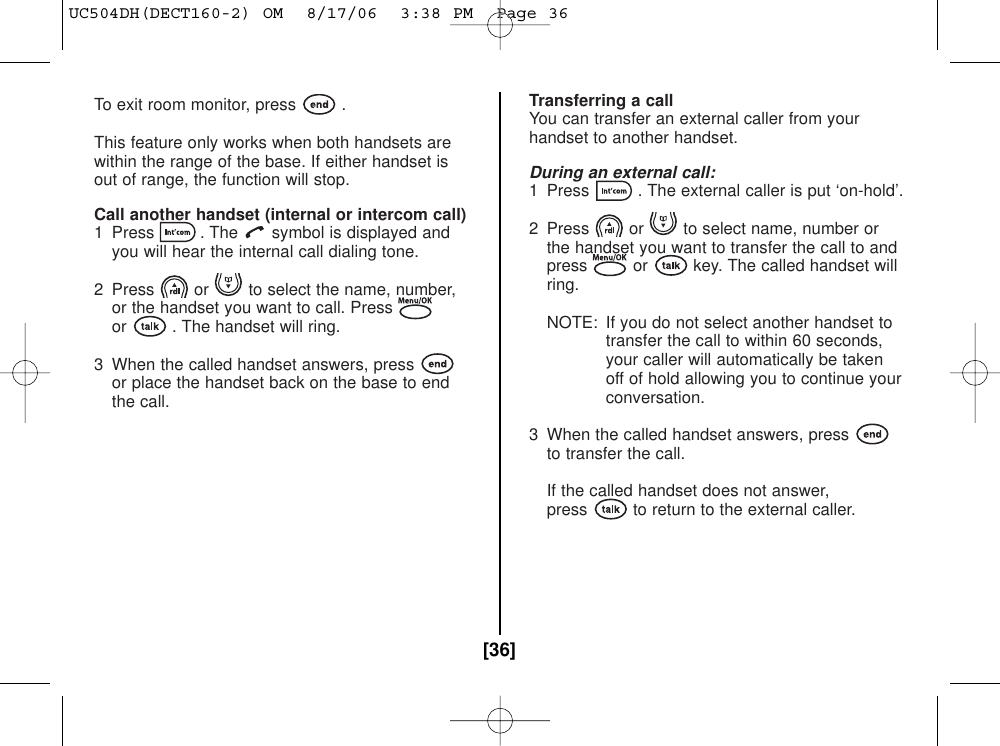 To exit room monitor, press .This feature only works when both handsets arewithin the range of the base. If either handset isout of range, the function will stop.Call another handset (internal or intercom call)1  Press . The symbol is displayed and you will hear the internal call dialing tone.2  Press or to select the name, number,or the handset you want to call. Pressor . The handset will ring.3  When the called handset answers, pressor place the handset back on the base to end the call.Transferring a callYou can transfer an external caller from yourhandset to another handset.During an external call:1  Press . The external caller is put ‘on-hold’.2  Press or to select name, number or the handset you want to transfer the call to and press or key. The called handset willring.NOTE: If you do not select another handset totransfer the call to within 60 seconds,your caller will automatically be takenoff of hold allowing you to continue yourconversation.3  When the called handset answers, pressto transfer the call.If the called handset does not answer,press to return to the external caller.[36]UC504DH(DECT160-2) OM  8/17/06  3:38 PM  Page 36