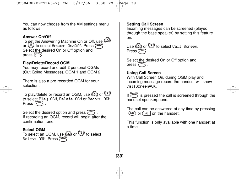 [39]You can now choose from the AM settings menuas follows.Answer On/OffTo set the Answering Machine On or Off, useor to select Answer On/Off. Press .Select the desired On or Off option andpress .Play/Delete/Record OGMYou may record and edit 2 personal OGMs(Out Going Messages). OGM 1 and OGM 2.There is also a pre-recorded OGM for yourselection.To play/delete or record an OGM, use orto select Play OGM,Delete OGMorRecord OGM.Press .Select the desired option and press .If recording an OGM, record will begin after theconfirmation tone.Select OGMTo select an OGM, use or to selectSelect OGM. Press .Setting Call ScreenIncoming messages can be screened (playedthrough the base speaker) by setting this featureon.Use or to select Call Screen.Press .Select the desired On or Off option andpress .Using Call ScreenWith Call Screen On, during OGM play andincoming message record the handset will showCallScreen=OK.If is pressed the call is screened through thehandset speakerphone.The call can be answered at any time by pressingor on the handset.This function is only available with one handset ata time.UC504DH(DECT160-2) OM  8/17/06  3:38 PM  Page 39