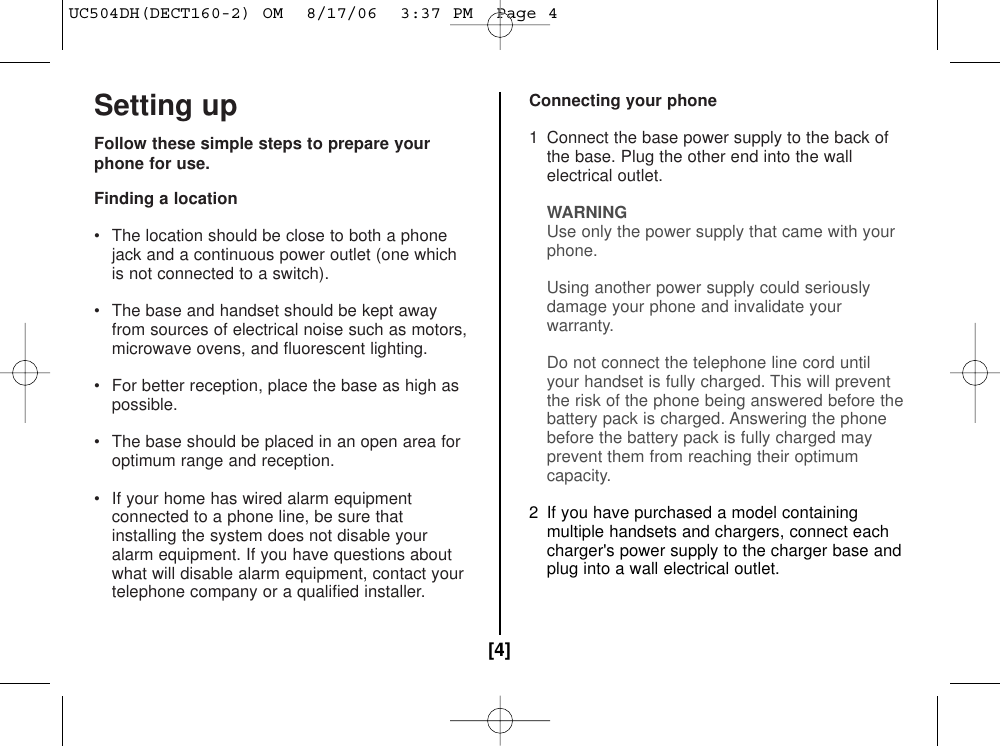 Setting upFollow these simple steps to prepare yourphone for use.Finding a location• The location should be close to both a phonejack and a continuous power outlet (one whichis not connected to a switch).• The base and handset should be kept awayfrom sources of electrical noise such as motors,microwave ovens, and fluorescent lighting.• For better reception, place the base as high aspossible.• The base should be placed in an open area foroptimum range and reception.• If your home has wired alarm equipmentconnected to a phone line, be sure thatinstalling the system does not disable youralarm equipment. If you have questions aboutwhat will disable alarm equipment, contact yourtelephone company or a qualified installer.Connecting your phone1  Connect the base power supply to the back ofthe base. Plug the other end into the wallelectrical outlet.WARNINGUse only the power supply that came with your phone.Using another power supply could seriously damage your phone and invalidate your warranty.Do not connect the telephone line cord until your handset is fully charged. This will prevent the risk of the phone being answered before thebattery pack is charged. Answering the phone before the battery pack is fully charged mayprevent them from reaching their optimumcapacity.2  If you have purchased a model containingmultiple handsets and chargers, connect eachcharger&apos;s power supply to the charger base andplug into a wall electrical outlet.[4]UC504DH(DECT160-2) OM  8/17/06  3:37 PM  Page 4