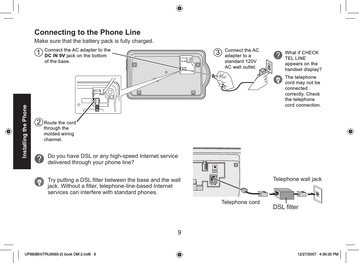 9Installing the PhoneConnecting to the Phone LineMake sure that the battery pack is fully charged.Connect the AC adapter to the DC IN 9V jack on the bottom of the base.Connect the AC  adapter to a standard 120V AC wall outlet. Route the cord through the molded wiring channel.What if CHECK TEL LINE appears on the handset display?The telephone cord may not be connected correctly. Check the telephone cord connection.Do you have DSL or any high-speed Internet service delivered through your phone line?Try putting a DSL ﬁ lter between the base and the wall jack. Without a ﬁ lter, telephone-line-based Internet services can interfere with standard phones.Telephone cordTelephone wall jackDSL filterUP883BH(TRU9565-2) book OM 2.ind9   9UP883BH(TRU9565-2) book OM 2.ind9   9 12/27/2007   4:36:35 PM12/27/2007   4:36:35 PM