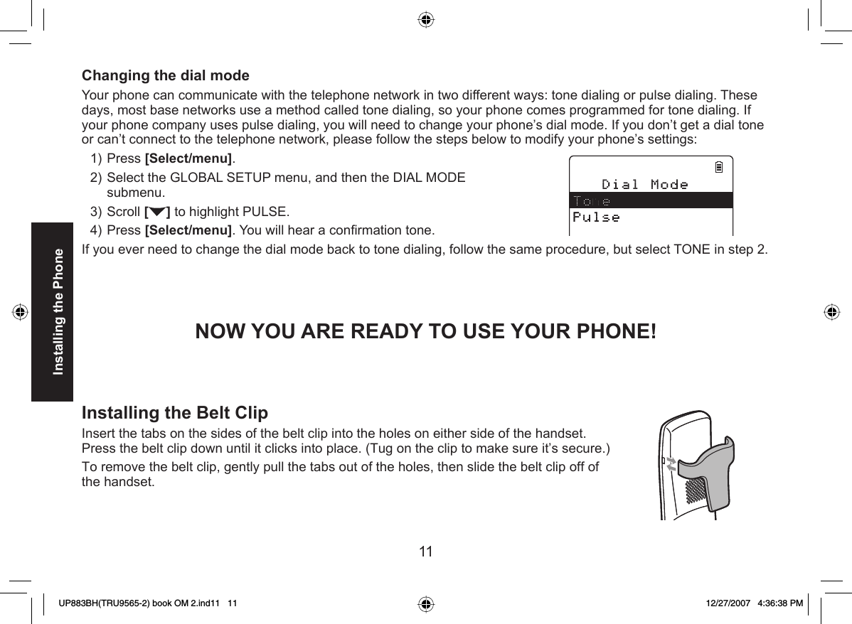 11Installing the PhoneChanging the  dial modeYour phone can communicate with the telephone network in two different ways: tone dialing or  pulse dialing. These days, most base networks use a method called tone dialing, so your phone comes programmed for tone dialing. If your phone company uses pulse dialing, you will need to change your phone’s dial mode. If you don’t get a dial tone or can’t connect to the telephone network, please follow the steps below to modify your phone’s settings:Press [Select/menu]. Select the GLOBAL SETUP menu, and then the DIAL MODE submenu.Scroll [] to highlight PULSE.Press [Select/menu]. You will hear a conﬁ rmation tone.If you ever need to change the dial mode back to  tone dialing, follow the same procedure, but select TONE in step 2.NOW YOU ARE READY TO USE YOUR PHONE!1)2)3)4)Installing the  Belt ClipInsert the tabs on the sides of the belt clip into the holes on either side of the handset. Press the belt clip down until it clicks into place. (Tug on the clip to make sure it’s secure.) To remove the belt clip, gently pull the tabs out of the holes, then slide the belt clip off of the handset.UP883BH(TRU9565-2) book OM 2.ind11   11UP883BH(TRU9565-2) book OM 2.ind11   11 12/27/2007   4:36:38 PM12/27/2007   4:36:38 PM