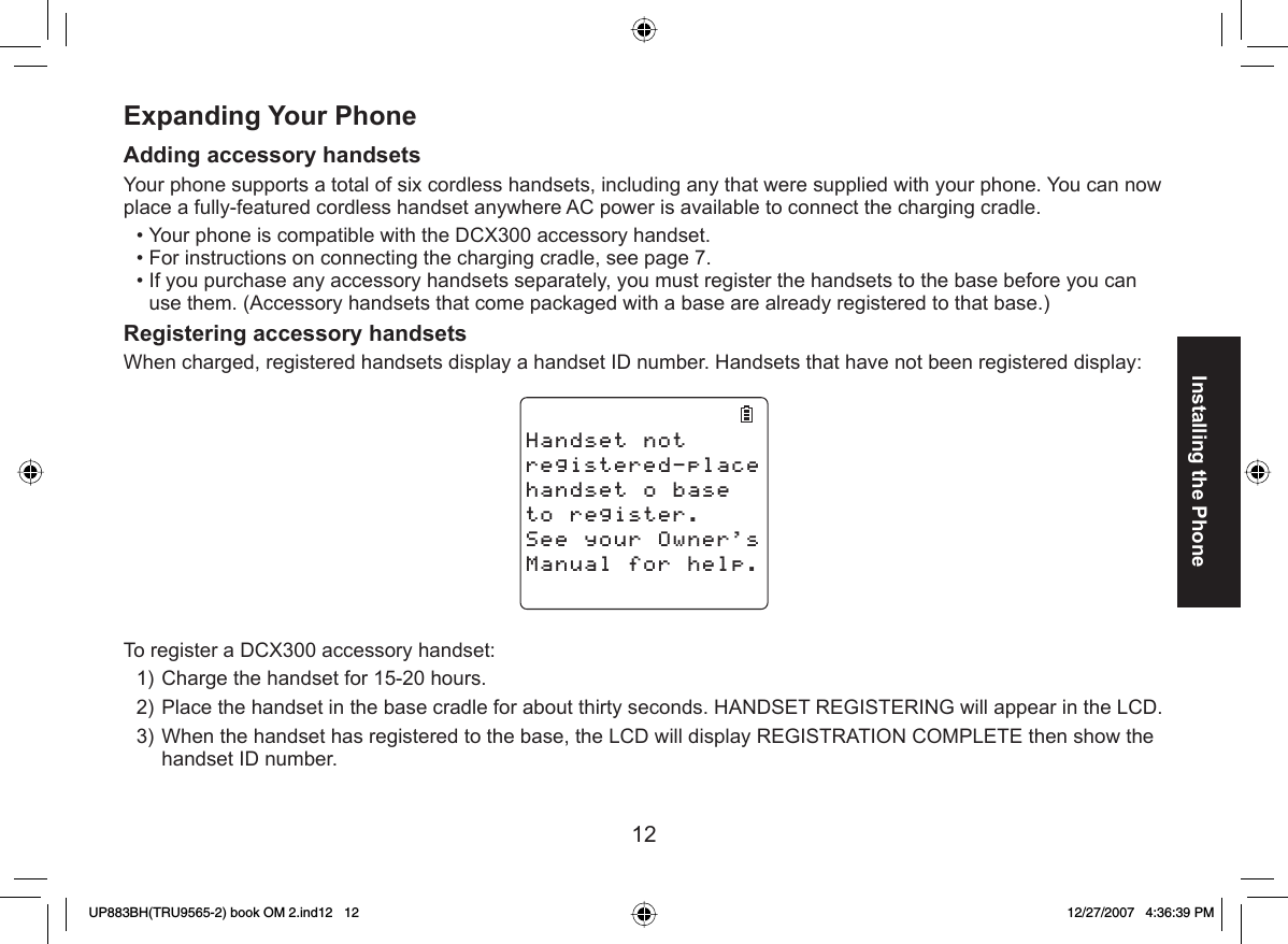 12Installing the PhoneExpanding Your PhoneAdding   accessory handsetsYour phone supports a total of six cordless handsets, including any that were supplied with your phone. You can now place a fully-featured cordless handset anywhere AC power is available to connect the charging cradle.Your phone is compatible with the DCX300 accessory handset.For instructions on connecting the charging cradle, see page 7.If you purchase any accessory handsets separately, you must register the handsets to the base before you can use them. (Accessory handsets that come packaged with a base are already registered to that base.) Registering accessory handsetsWhen charged, registered handsets display a handset ID number. Handsets that have not been registered display:*CPFUGVPQVTGIKUVGTGFRNCEGJCPFUGVQDCUGVQTGIKUVGT5GG[QWT1YPGTU/CPWCNHQTJGNRTo register a DCX300 accessory handset:Charge the handset for 15-20 hours.Place the handset in the base cradle for about thirty seconds. HANDSET REGISTERING will appear in the LCD. When the handset has registered to the base, the LCD will display REGISTRATION COMPLETE then show the handset ID number. •••1)2)3)UP883BH(TRU9565-2) book OM 2.ind12   12UP883BH(TRU9565-2) book OM 2.ind12   12 12/27/2007   4:36:39 PM12/27/2007   4:36:39 PM