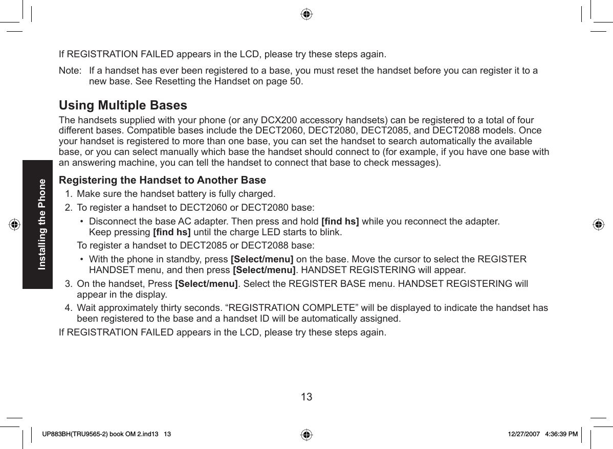 13Installing the PhoneIf REGISTRATION FAILED appears in the LCD, please try these steps again.Note:  If a handset has ever been registered to a base, you must reset the handset before you can register it to a new base. See Resetting the Handset on page 50. Using  Multiple BasesThe handsets supplied with your phone (or any DCX200 accessory handsets) can be registered to a total of four different bases. Compatible bases include the DECT2060, DECT2080, DECT2085, and DECT2088 models. Once your handset is registered to more than one base, you can set the handset to search automatically the available base, or you can select manually which base the handset should connect to (for example, if you have one base with an answering machine, you can tell the handset to connect that base to check messages).  Registering the Handset to Another BaseMake sure the handset battery is fully charged.To register a handset to DECT2060 or DECT2080 base:Disconnect the base AC adapter. Then press and hold [ﬁ nd hs] while you reconnect the adapter.Keep pressing [ﬁ nd hs] until the charge LED starts to blink.To register a handset to DECT2085 or DECT2088 base:With the phone in standby, press [Select/menu] on the base. Move the cursor to select the REGISTER HANDSET menu, and then press [Select/menu]. HANDSET REGISTERING will appear.On the handset, Press [Select/menu]. Select the REGISTER BASE menu. HANDSET REGISTERING will appear in the display.Wait approximately thirty seconds. “REGISTRATION COMPLETE” will be displayed to indicate the handset has been registered to the base and a handset ID will be automatically assigned.If REGISTRATION FAILED appears in the LCD, please try these steps again.1.2.••3.4.UP883BH(TRU9565-2) book OM 2.ind13   13UP883BH(TRU9565-2) book OM 2.ind13   13 12/27/2007   4:36:39 PM12/27/2007   4:36:39 PM