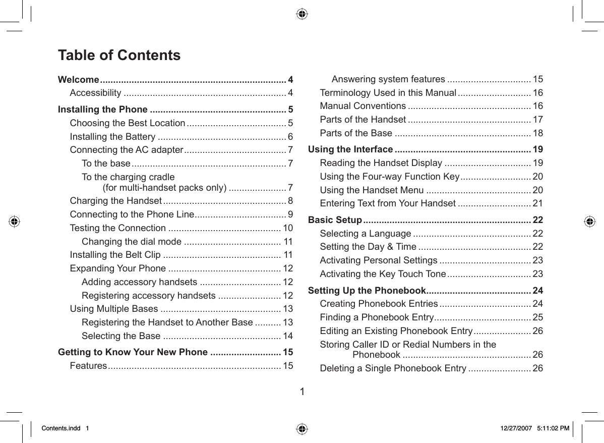 1Table of ContentsWelcome ....................................................................... 4Accessibility .............................................................. 4Installing the Phone .................................................... 5Choosing the Best Location ...................................... 5Installing the Battery ................................................. 6Connecting the AC adapter ....................................... 7To the base ........................................................... 7To the charging cradle (for multi-handset packs only) ...................... 7Charging the Handset ............................................... 8Connecting to the Phone Line ................................... 9Testing the Connection ........................................... 10Changing the dial mode ..................................... 11Installing the Belt Clip ............................................. 11Expanding Your Phone ...........................................12Adding accessory handsets ...............................12Registering accessory handsets ........................12Using Multiple Bases .............................................. 13Registering the Handset to Another Base .......... 13Selecting the Base .............................................14Getting to Know Your New Phone ........................... 15Features .................................................................. 15Answering system features ................................ 15Terminology Used in this Manual ............................ 16Manual Conventions ............................................... 16Parts of the Handset ............................................... 17Parts of the Base .................................................... 18Using the Interface .................................................... 19Reading the Handset Display ................................. 19Using the Four-way Function Key ........................... 20Using the Handset Menu ........................................ 20Entering Text from Your Handset ............................ 21Basic Setup ................................................................ 22Selecting a Language ............................................. 22Setting the Day &amp; Time ........................................... 22Activating Personal Settings ................................... 23Activating the Key Touch Tone ................................ 23Setting Up the Phonebook ........................................ 24Creating Phonebook Entries ................................... 24Finding a Phonebook Entry ..................................... 25Editing an Existing Phonebook Entry ...................... 26Storing Caller ID or Redial Numbers in the Phonebook ................................................. 26Deleting a Single Phonebook Entry ........................ 26Contents.indd   1Contents.indd   1 12/27/2007   5:11:02 PM12/27/2007   5:11:02 PM